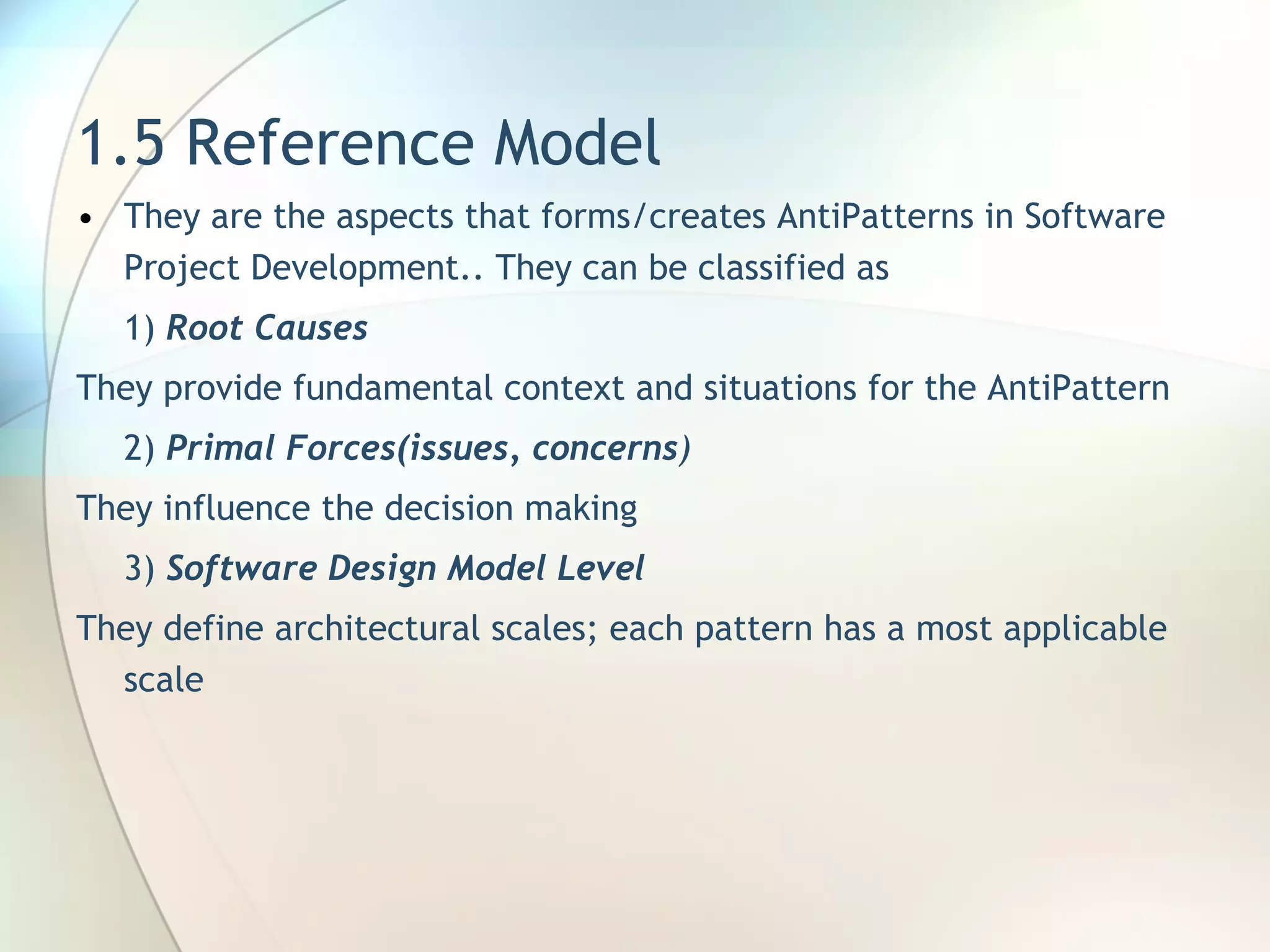 1.5 Reference Model They are the aspects that forms/creates AntiPatterns in Software Project Development.. They can be classified as 1)  Root Causes They  provide fundamental context  and situations  for the  AntiPattern 2)  Primal Forces(issues, concerns ) They influence the decision making 3)  Software Design Model Level They  define architectural scales; each pattern   has a most applicable   scale 