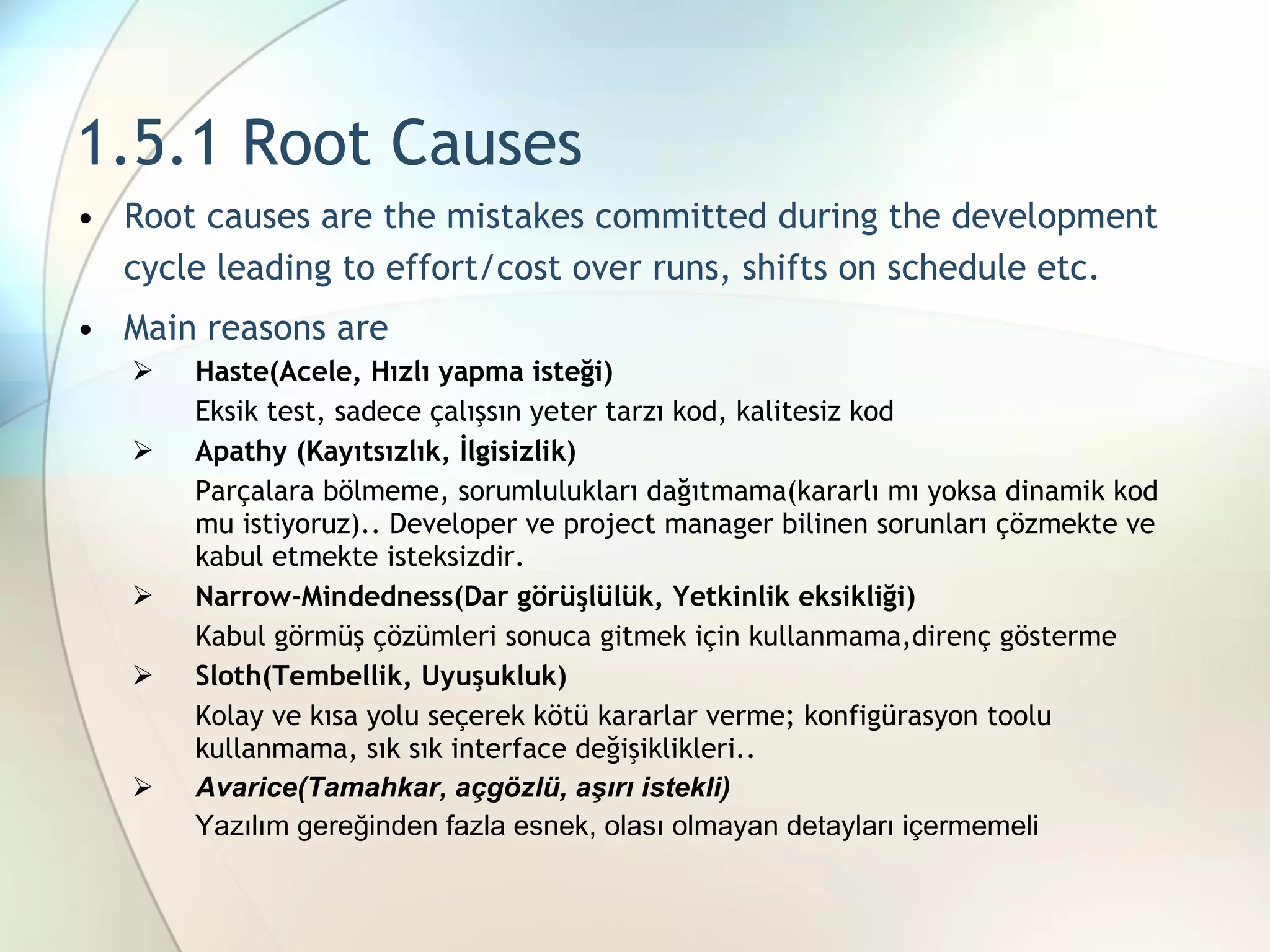 1.5.1 Root Causes R oot causes are the mistakes committed during the development cycle leading to effort/cost over runs,  shifts on  schedule  etc. Main reasons are Haste(Acele, Hızlı yapma isteği) Eksik test, sadece çalışsın yeter tarzı kod, kalitesiz kod Apathy (Kayıtsızlık, İlgisizlik) Parçalara bölmeme, sorumlulukları dağıtmama(kararlı mı yoksa dinamik kod mu istiyoruz).. Developer ve project manager bilinen sorunları çözmekte ve kabul etmekte isteksizdir. Narrow-Mindedness(Dar görüşlülük, Yetkinlik eksikliği) Kabul görmüş çözümleri sonuca gitmek için kullanmama,direnç gösterme Sloth(Tembellik, Uyuşukluk) Kolay ve kısa yolu seçerek kötü kararlar verme; konfigürasyon toolu kullanmama, sık sık interface değişiklikleri.. Avarice(Tamahkar, açgözlü, aşırı istekli) Yazılım gereğinden fazla esnek, olası olmayan detayları içermemeli 