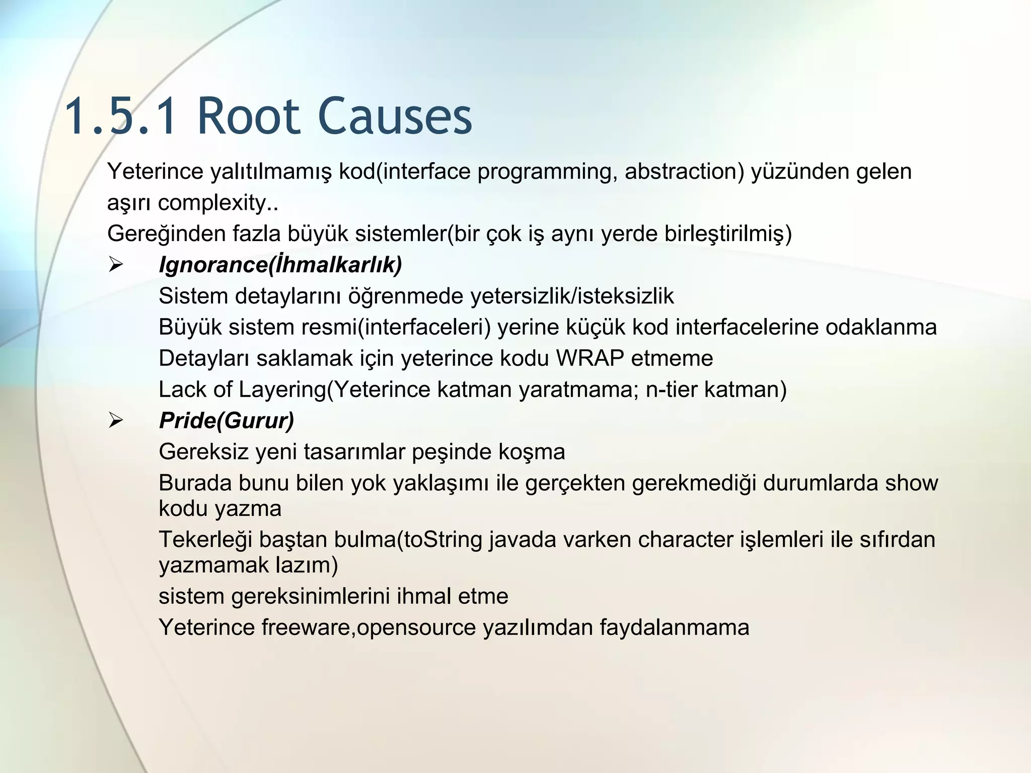 1.5.1 Root Causes Yeterince yalıtılmamış kod(interface programming, abstraction) yüzünden gelen aşırı complexity.. Gereğinden fazla büyük sistemler(bir çok iş aynı yerde birleştirilmiş) Ignorance(İhmalkarlık) Sistem detaylarını öğrenmede yetersizlik/isteksizlik Büyük sistem resmi(interfaceleri) yerine küçük kod interfacelerine odaklanma Detayları saklamak için yeterince kodu WRAP etmeme Lack of Layering(Yeterince katman yaratmama; n-tier katman) Pride(Gurur) Gereksiz yeni tasarımlar peşinde koşma Burada bunu bilen yok yaklaşımı ile gerçekten gerekmediği durumlarda show kodu yazma Tekerleği baştan bulma(toString javada varken character işlemleri ile sıfırdan yazmamak lazım) sistem gereksinimlerini ihmal etme Yeterince freeware,opensource yazılımdan faydalanmama 