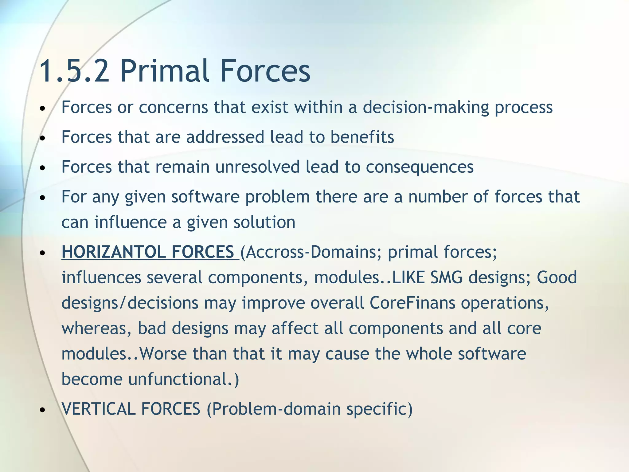 1.5.2 Primal Forces Forces or concerns that exist within a  decision-making process Forces that are addressed lead to  benefits Forces that remain unresolved lead to  consequences For any given software problem there   are a number of forces that can  influence a given solution HORIZANTOL FORCES  (Accross-Domains; primal forces; influences several components, modules..LIKE SMG designs; Good designs/decisions may improve overall CoreFinans operations, whereas, bad designs may affect all components and all core modules..Worse than that it may cause the whole software become unfunctional.) VERTICAL FORCES (Problem-domain specific) 
