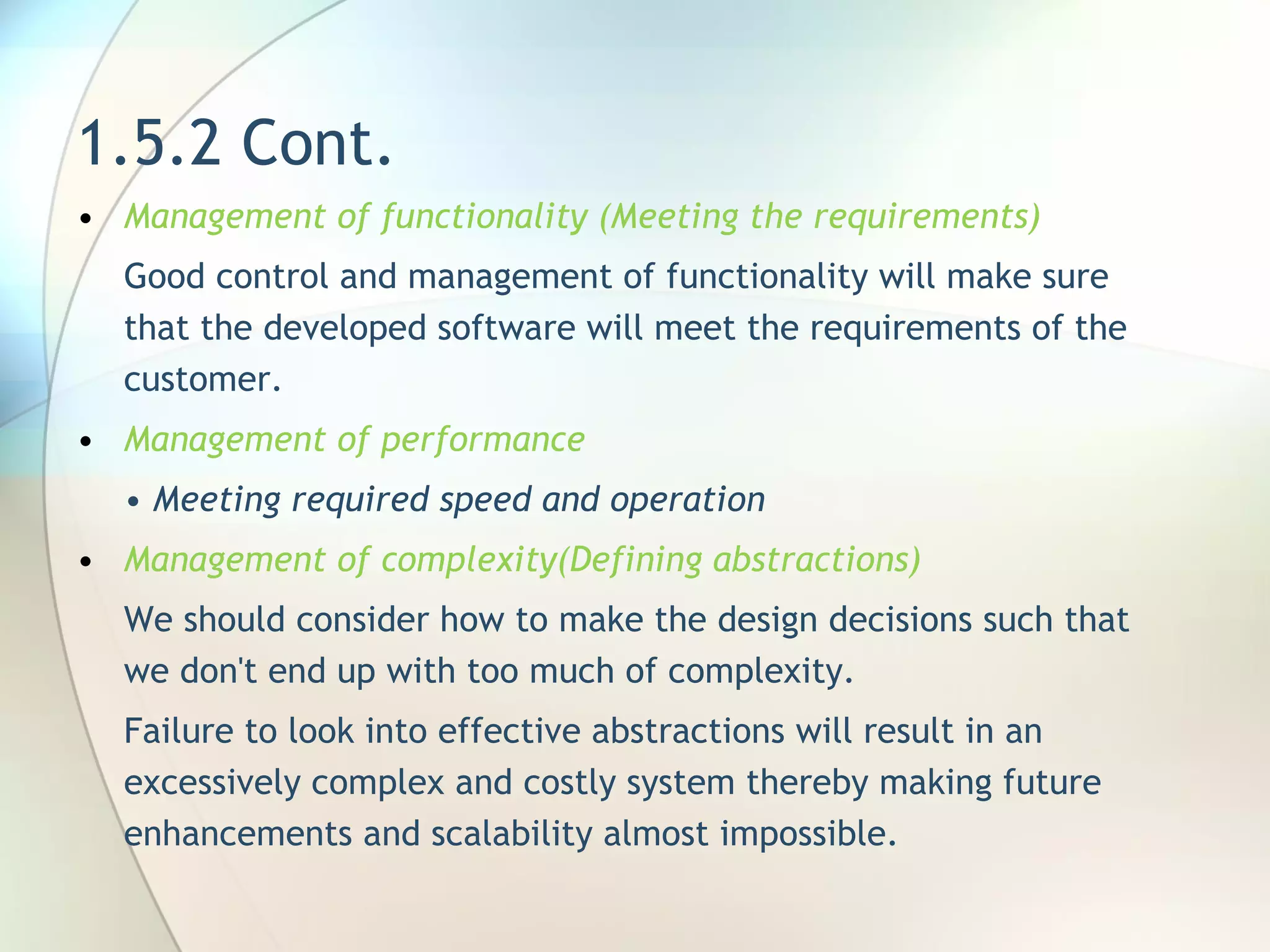 1.5.2 Cont. Management of functionality (Meeting the requirements) Good control and management of functionality will make sure that the developed software will meet the requirements of the customer . Management of performance •  Meeting required speed and operation Management of complexity(Defining abstractions) We should  consider how to make the design decisions such that we don't end up with too much of complexity.   F ailure to look into effective abstractions will result in an excessively complex and costly system thereby making future enhancements and scalability almost impossible. 