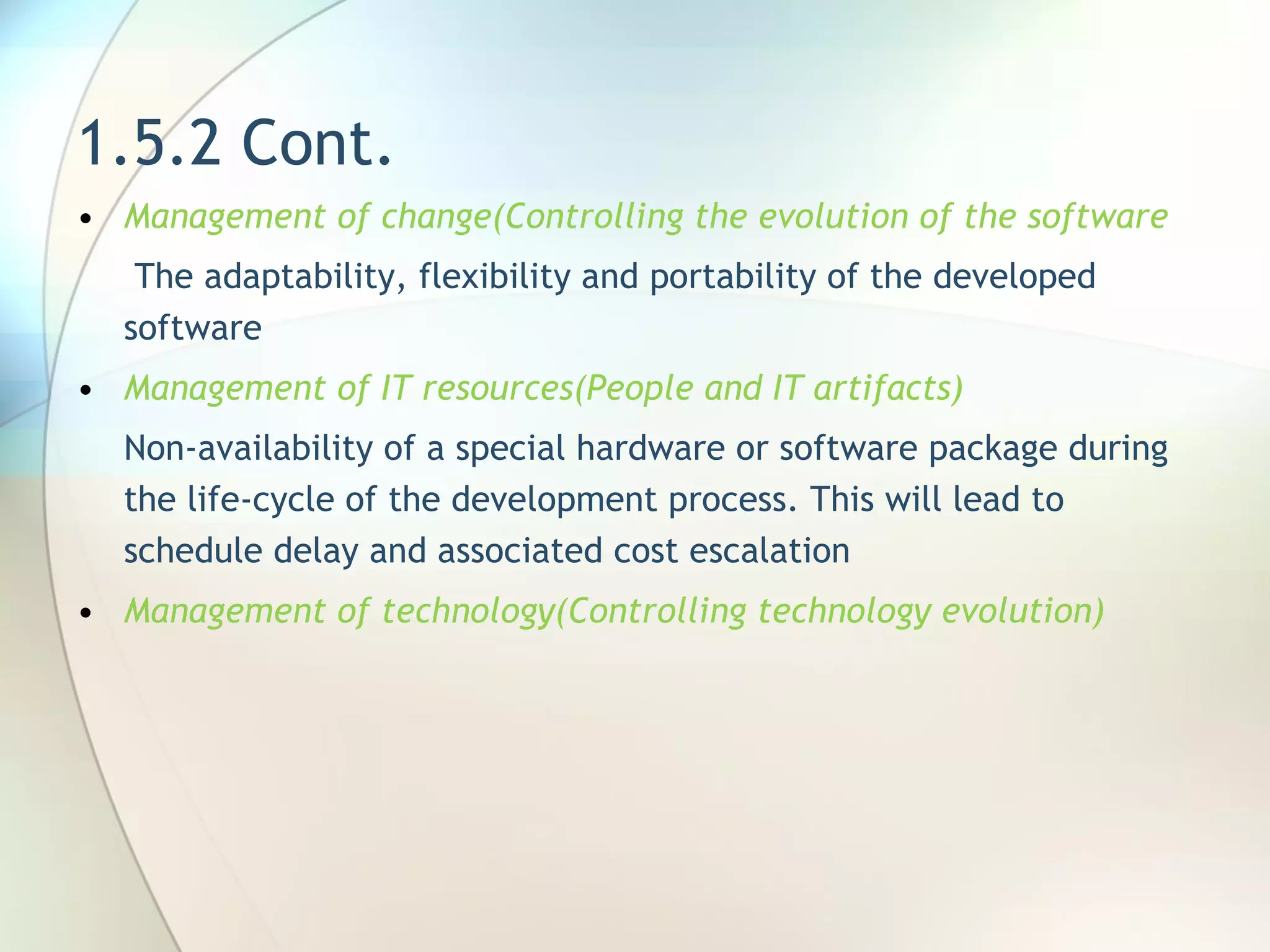 1.5.2 Cont. Management of change( Controlling the evolution of the software   T he adaptability, flexibility and portability of the developed software Management of IT resources(People and IT artifacts) N on-availability of a special hardware or software package during the life-cycle of the development process. This will lead to schedule delay and associated cost escalation Management of technology(Controlling technology evolution) 