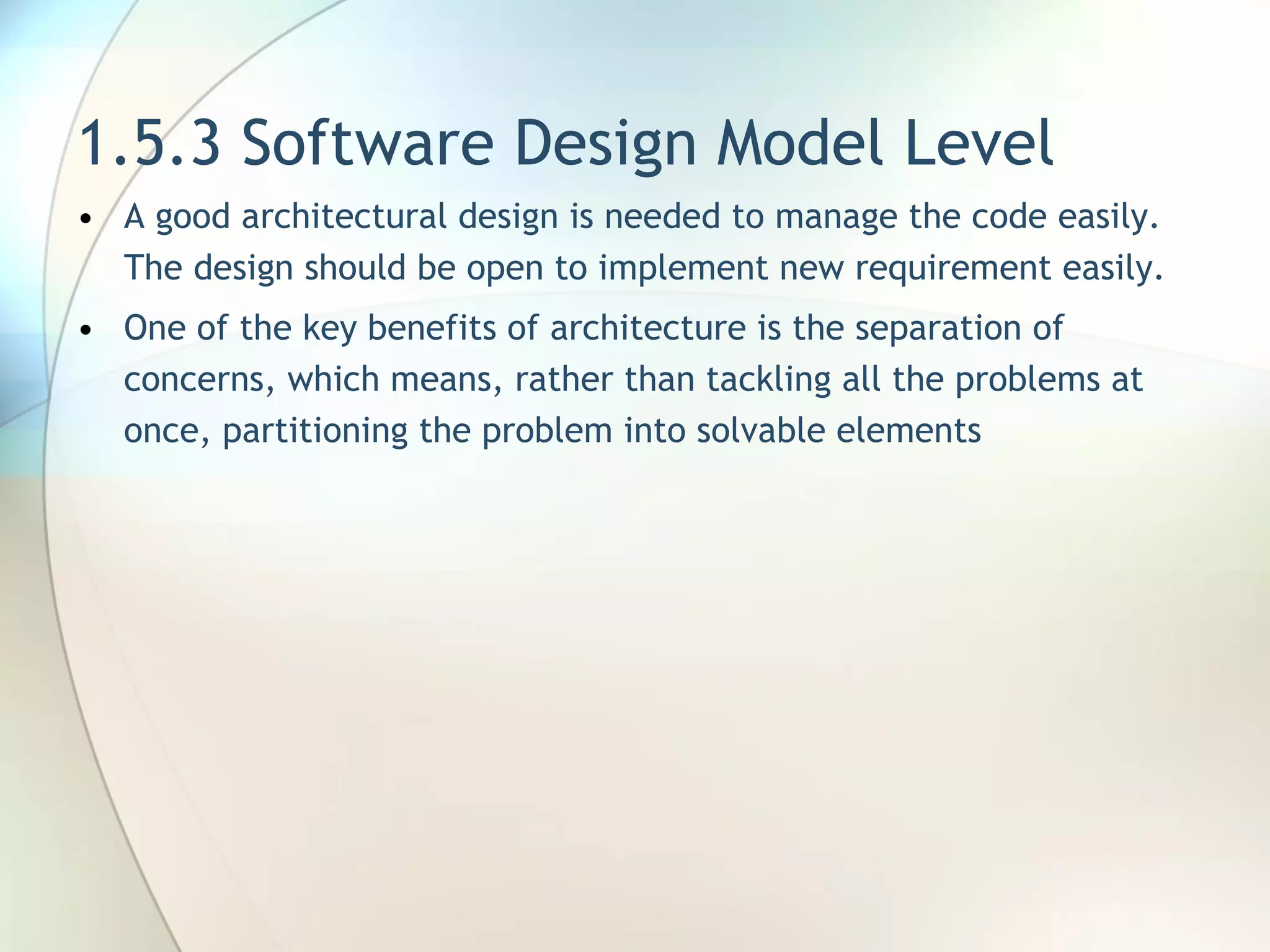 1.5.3 Software Design Model Level A good architectural design is needed to manage the code easily. The design should be open to implement new requirement easily. One of the key benefits of architecture is the separation of concerns, which means, rather than tackling all the problems at once, partitioning the problem into solvable elements 
