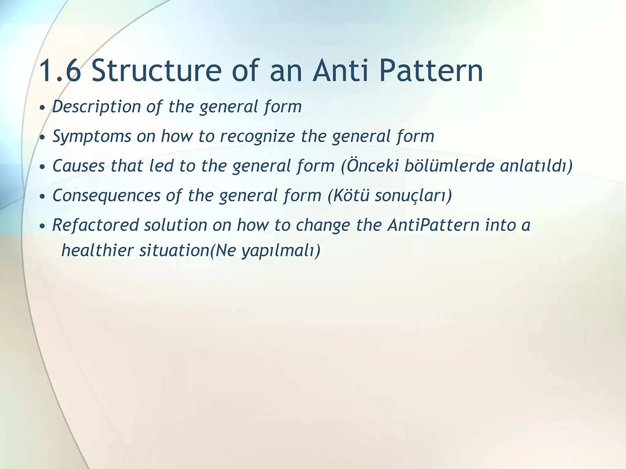 1.6 Structure of an Anti Pattern •  Description of the general form  •  Symptoms on how to recognize the general form  •  Causes that led to the general form  (Önceki bölümlerde anlatıldı) •  Consequences of the general form  (Kötü sonuçları) •  Refactored solution on how to change the AntiPattern into a healthier situation (Ne yapılmalı) 