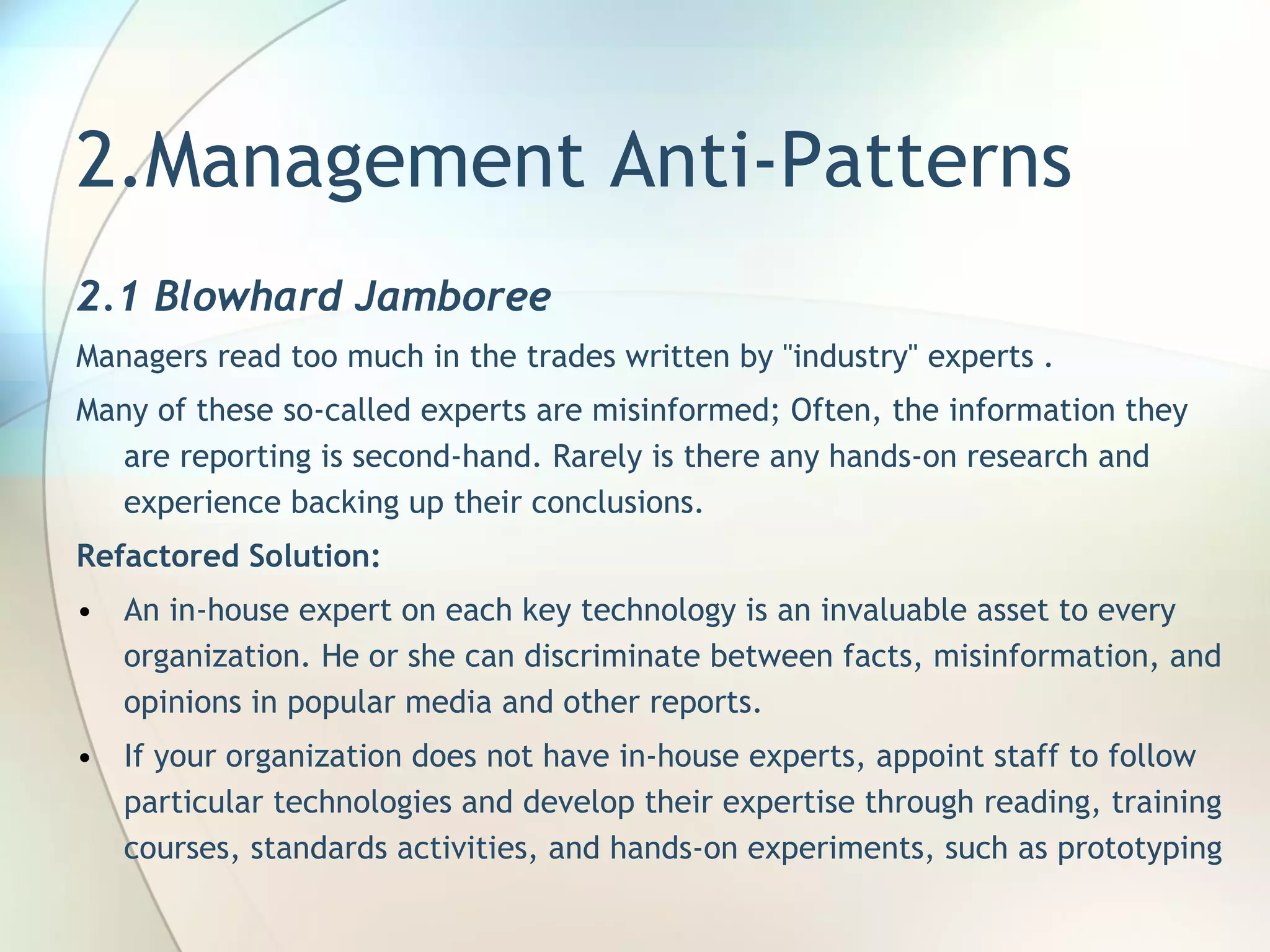 2.Management Anti-Patterns 2.1 Blowhard Jamboree M anagers read too much in the trades written by &quot;industry&quot; experts  .  Many of these so-called experts are misinformed; Often, the information they are reporting is second-hand. Rarely is there any hands-on research and experience backing up their conclusions. Refactored Solution:  An in-house expert on each key technology is an invaluable asset to every organization. He or she can discriminate between facts, misinformation, and opinions in popular media and other reports. If your organization does not have in-house experts, appoint staff to follow particular technologies and develop their expertise through reading, training courses, standards activities, and hands-on experiments, such as  p rototyping 