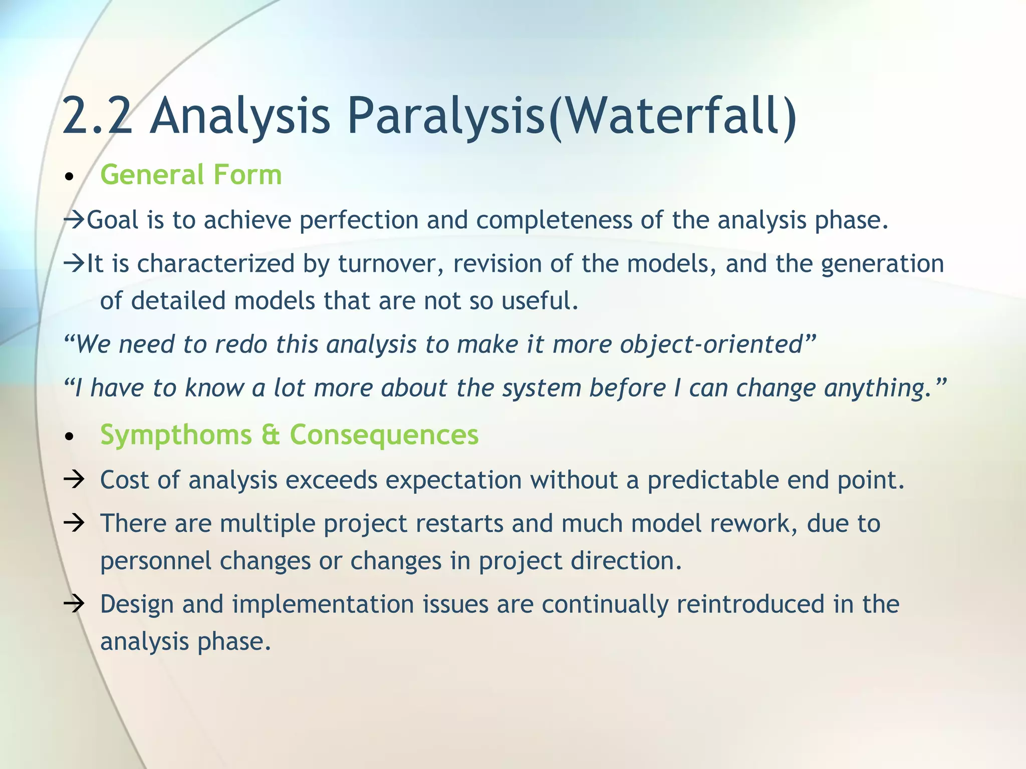 2.2 Analysis Paralysis(Waterfall) General Form  Goal is to achieve perfection and completeness of the analysis phase.  It  is characterized by turnover, revision of the models, and the generation of   detailed models that are  not so useful. “ We need to redo this analysis to make  it more object-oriented” “ I have to know a lot more about the   system before I can change anything. ” Sympthoms & Consequences Cost of analysis exceeds expectation without a predictable end point.  There are multiple project restarts and much model rework, due to personnel changes or changes in project direction. Design and implementation issues are continually reintroduced in the analysis phase. 