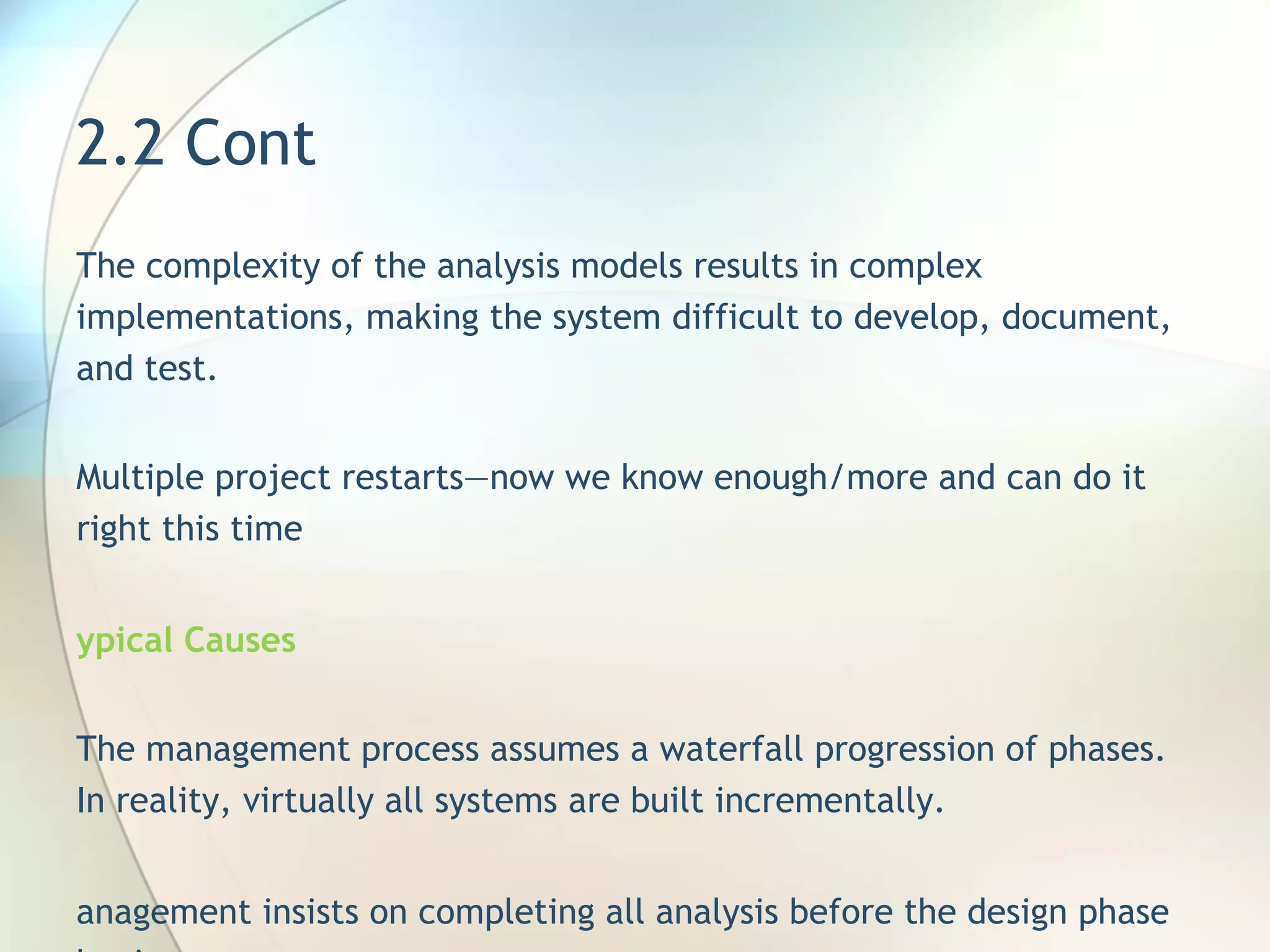2.2 Cont  The complexity of the analysis models results in  complex  implementations, making the system difficult to develop, document, and test.  Multiple project restarts—now we know   enough/more and can do it right this time Typical Causes  The management process assumes a waterfall progression of phases. In reality, virtually all systems are built incrementally . Management insists on completing all analysis before the design phase begins. Management is unwilling to make firm decisions about when parts of the domain are sufficiently described 