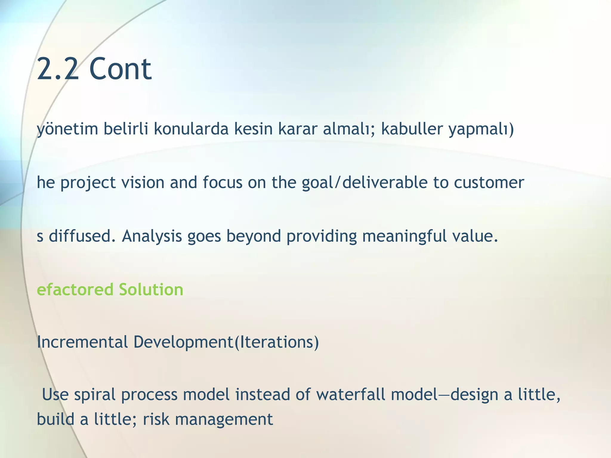 2.2 Cont (yönetim belirli konularda kesin karar almalı; kabuller yapmalı) The project vision and focus on the goal/deliverable to customer i s diffused. Analysis goes beyond providing meaningful value.  Refactored Solution  Incremental Development(Iterations)    Use spiral process model instead of waterfall   model—design a little, build a little; risk  management 