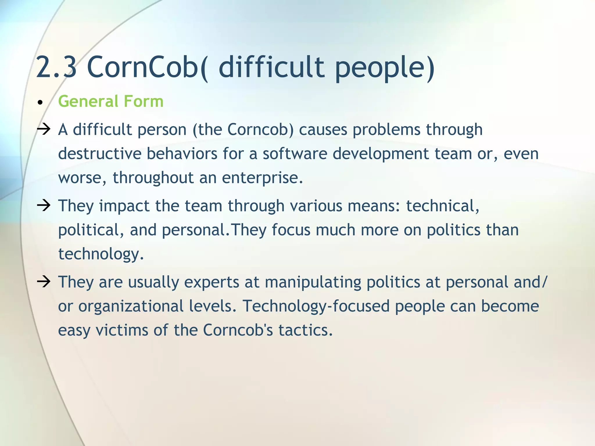 2.3 CornCob( difficult people) General Form A difficult person (the Corncob) causes problems through destructive behaviors for a software development team or, even worse, throughout an enterprise. They  impact the team through various means: technical, political, and personal. They  focus much more on politics than technology . They are usually experts at manipulating politics at personal and/or organizational levels. Technology-focused people can become easy victims of the Corncob's tactics. 