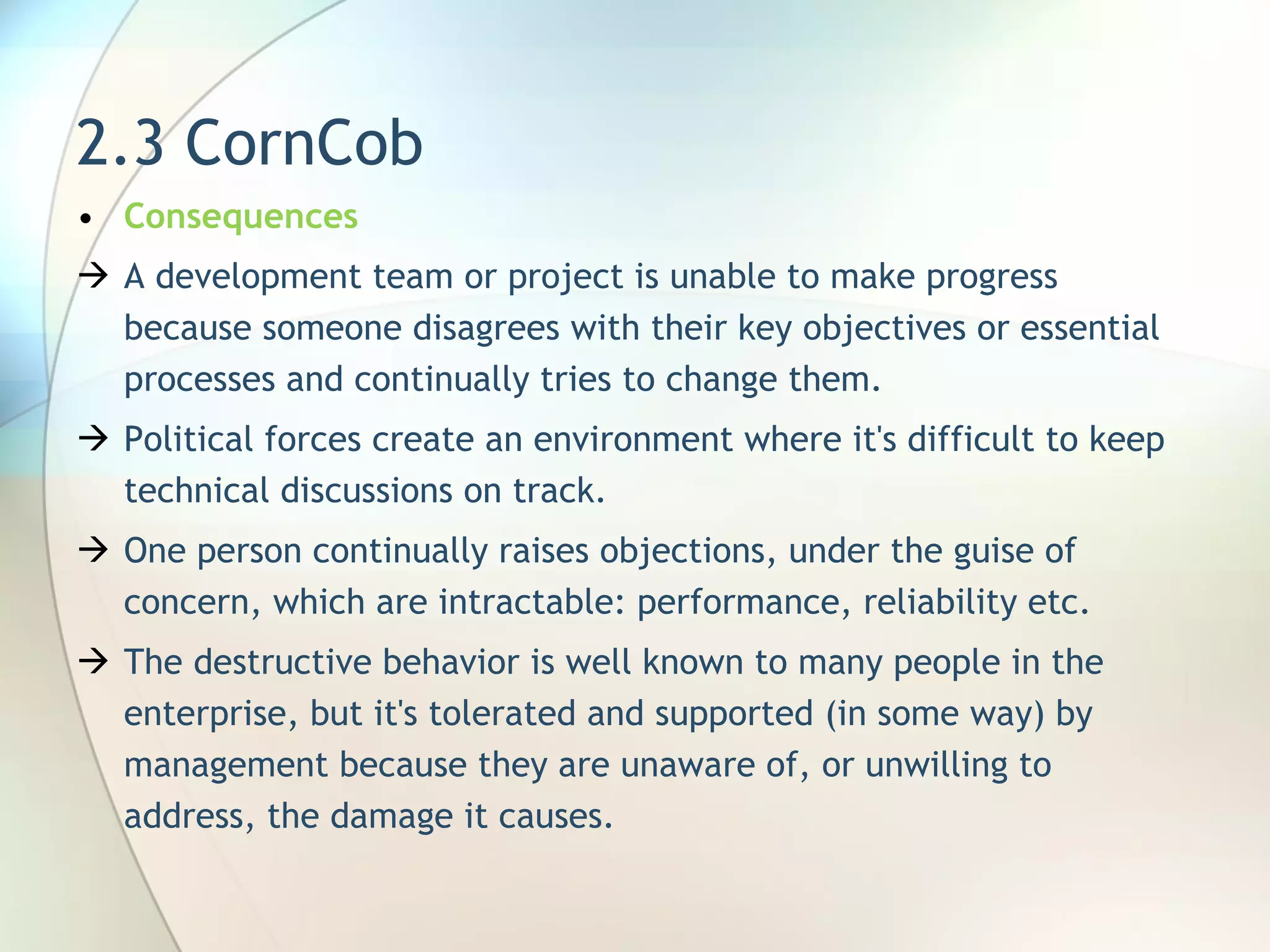 2.3 CornCob Consequences A development team or project is unable to make progress because someone disagrees with their key objectives or essential processes and continually tries to change them.  Political forces create an environment where it's difficult to keep technical discussions on track. One person continually raises objections, under the guise of concern, which are intractable: performance, reliability  etc. The destructive behavior is well known to many people in the enterprise, but it's tolerated and supported (in some way) by management because they are unaware of, or unwilling to address, the damage it causes. 