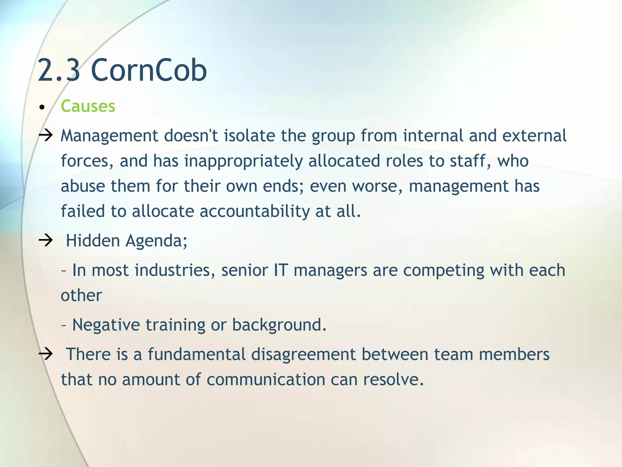 2.3 CornCob Causes Management doesn't isolate the group from internal and external forces, and has inappropriately allocated roles to staff, who abuse them for their own ends; even worse, management has failed to allocate accountability at all. Hidden Agenda;  –  In most industries, senior IT managers are competing with  each other –  Negative training or background. There is a fundamental disagreement between team members that no amount of communication can resolve.  