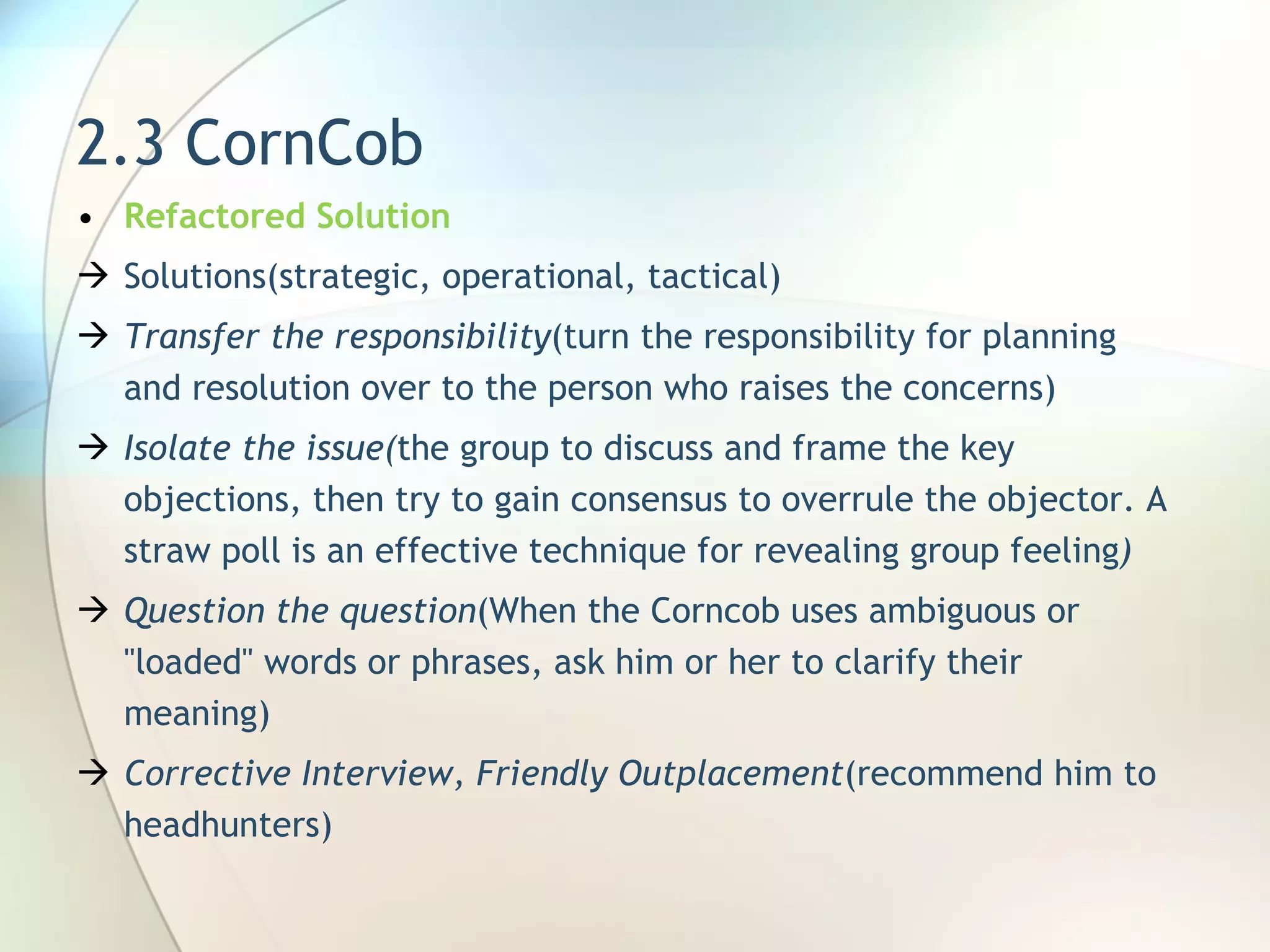2.3 CornCob Refactored Solution Solutions(strategic, operational, tactical) Transfer the responsibility ( turn the responsibility for planning and resolution over to the person who raises the concerns ) Isolate the issue( the group to discuss and frame the key objections, then try to gain consensus to overrule the objector. A straw poll is an effective technique for revealing group feeling ) Question the question ( When the Corncob uses ambiguous or &quot;loaded&quot; words or phrases, ask him or her to clarify their meaning ) Corrective Interview, Friendly Outplacement (recommend him to headhunters) 