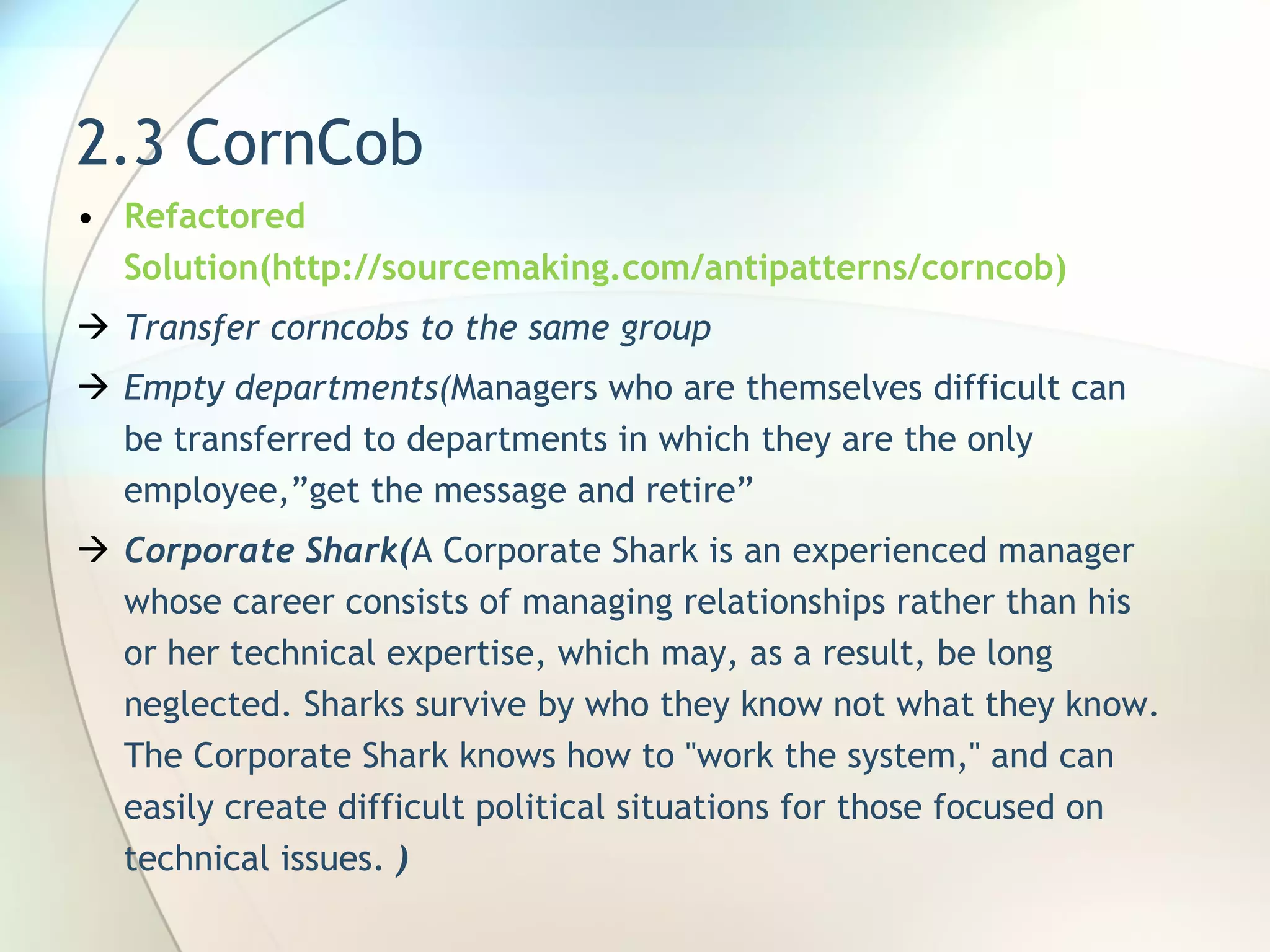 2.3 CornCob Refactored Solution(http://sourcemaking.com/antipatterns/corncob) Transfer corncobs to the same group Empty departments( Managers who are themselves difficult can be transferred to departments in which they are the only employee ,”get the message and retire” Corporate Shark( A Corporate Shark is an experienced manager whose career consists of managing relationships rather than his or her technical expertise, which may, as a result, be long neglected. Sharks survive by who they know not what they know. The Corporate Shark knows how to &quot;work the system,&quot; and can easily create difficult political situations for those focused on technical issues.  ) 