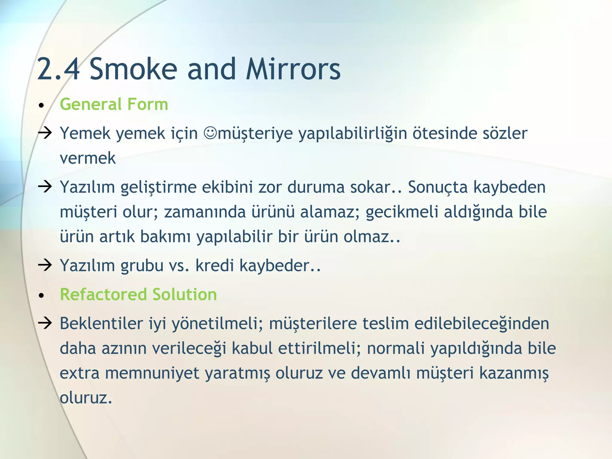 2.4 Smoke and Mirrors General Form Yemek yemek için   müşteriye yapılabilirliğin ötesinde sözler vermek Yazılım geliştirme ekibini zor duruma sokar.. Sonuçta kaybeden müşteri olur; zamanında ürünü alamaz; gecikmeli aldığında bile ürün artık bakımı yapılabilir bir ürün olmaz.. Yazılım grubu vs. kredi kaybeder.. Refactored Solution Beklentiler iyi yönetilmeli; müşterilere teslim edilebileceğinden daha azının verileceği kabul ettirilmeli; normali yapıldığında bile extra memnuniyet yaratmış oluruz ve devamlı müşteri kazanmış oluruz. 
