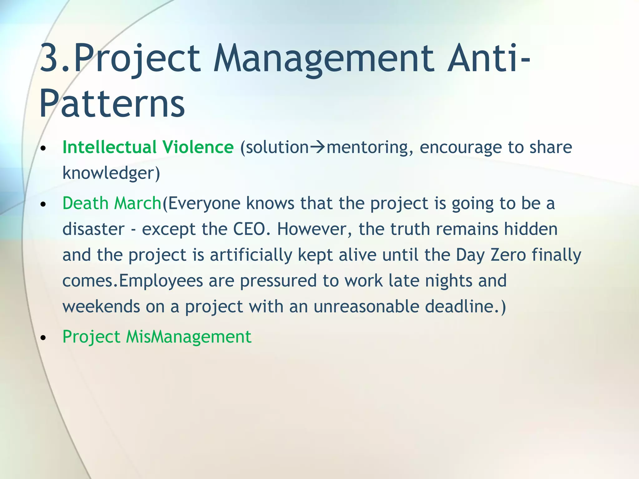 3.Project Management Anti-Patterns Intellectual Violence  (solution  mentoring, encourage to share knowledger) Death March ( Everyone knows that the project is going to be a disaster - except the CEO. However, the truth remains hidden and the project is artificially kept alive until the Day Zero finally comes . Employees are pressured to work late nights and weekends on a project with an unreasonable deadline. ) Project MisManagement 
