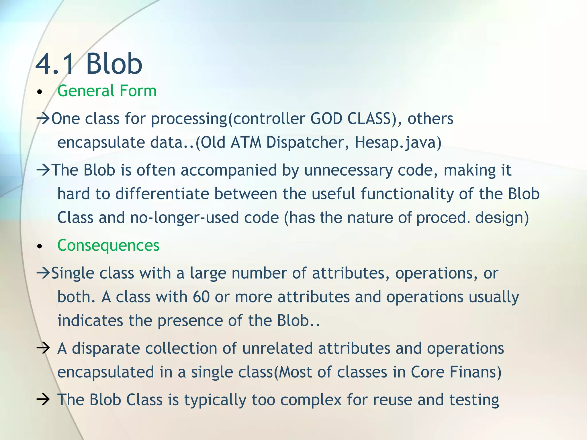 4.1 Blob General Form   One class for processing(controller GOD CLASS), others encapsulate data..(Old ATM Dispatcher, Hesap.java)  The Blob is often accompanied by unnecessary code, making it hard to differentiate between the useful functionality of the Blob Class and no-longer-used code  (has the nature of proced. design) Consequences  Single class with a large number of attributes, operations, or both .  A class with 60 or more attributes and operations usually indicates the presence of the Blob .. A disparate collection of unrelated attributes and operations encapsulated in a single class (Most of classes in Core Finans) The Blob Class is typically too complex for reuse and testing 