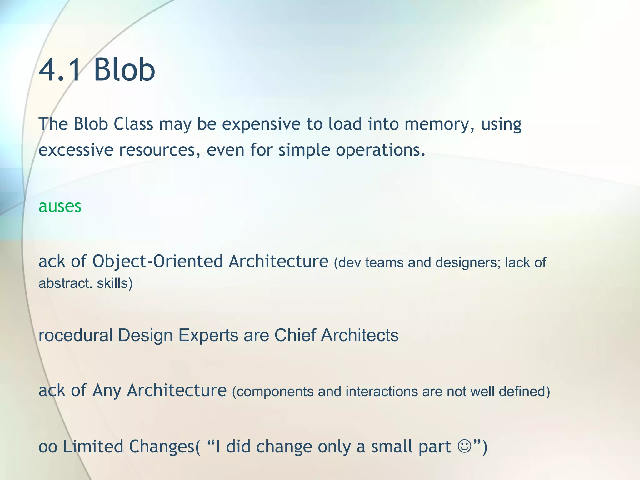 4.1 Blob  The Blob Class may be expensive to load into memory, using excessive resources, even for simple operations.  Causes Lack of Object-Oriented Architecture   (dev teams and designers; lack of abstract. skills) Procedural Design Experts are Chief Architects Lack of Any Architecture   (components and interactions are not well defined) Too Limited Changes( “I did change only a small part   ”) Lack of Architectural Review during Coding Specified Disaster   (architecture is speelt out at Requirement analysis rather than Requirement specification phase) 