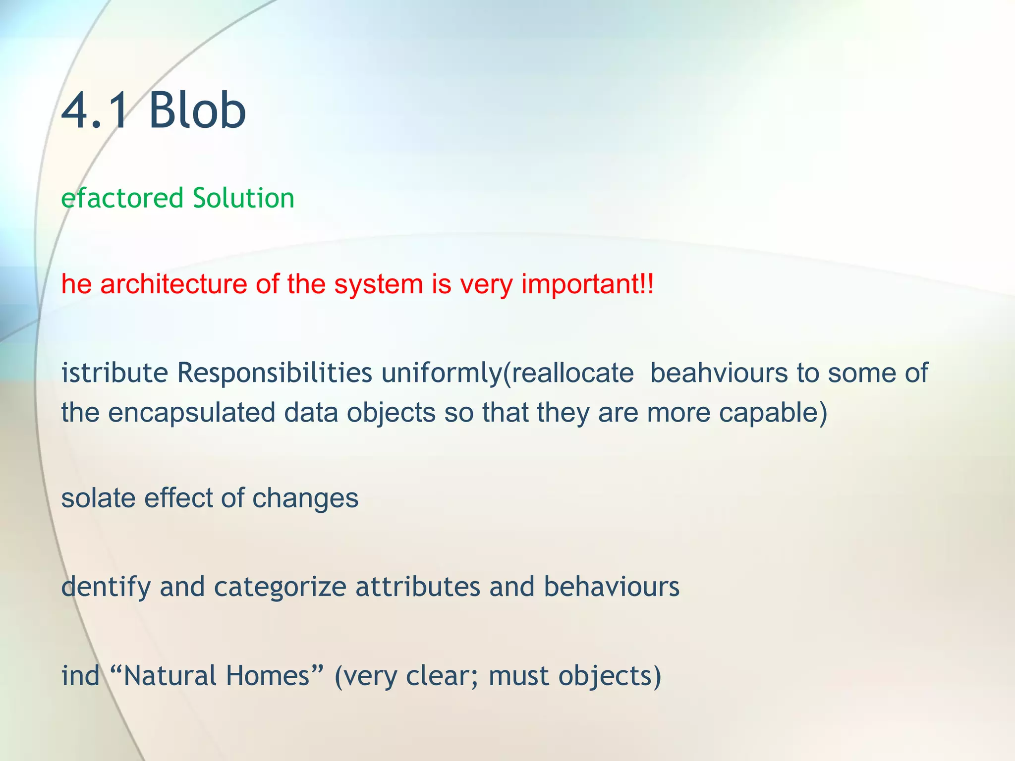 4.1 Blob Refactored Solution The architecture of the system is very important!! Distribute Responsibilities uniformly (reallocate  beahviours to some of the encapsulated data objects so that they are more capable) Isolate effect of changes Identify and categorize attributes and behaviours Find “Natural Homes” (very clear; must objects) 