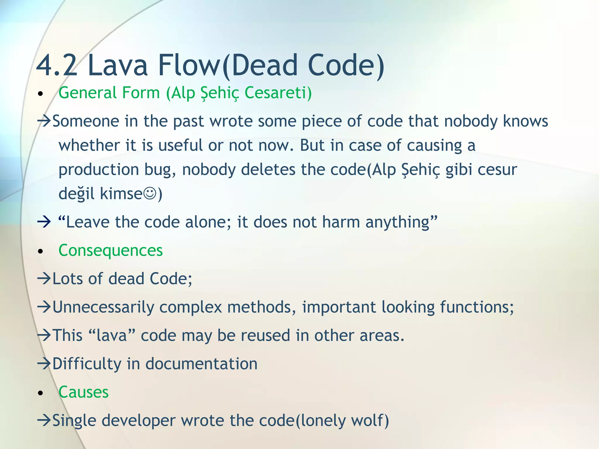 4.2 Lava Flow(Dead Code) General Form (Alp Şehiç Cesareti)  Someone in the past wrote some piece of code that nobody knows whether it is useful or not now. But in case of causing a production bug, nobody deletes the code(Alp Şehiç gibi cesur değil kimse  )   “ Leave the code alone; it does not harm anything”  Consequences  Lots of dead Code;   Unnecessarily complex methods, important looking functions;   This “lava” code may be reused in other areas.  Difficulty in documentation Causes  Single developer wrote the code(lonely wolf) 
