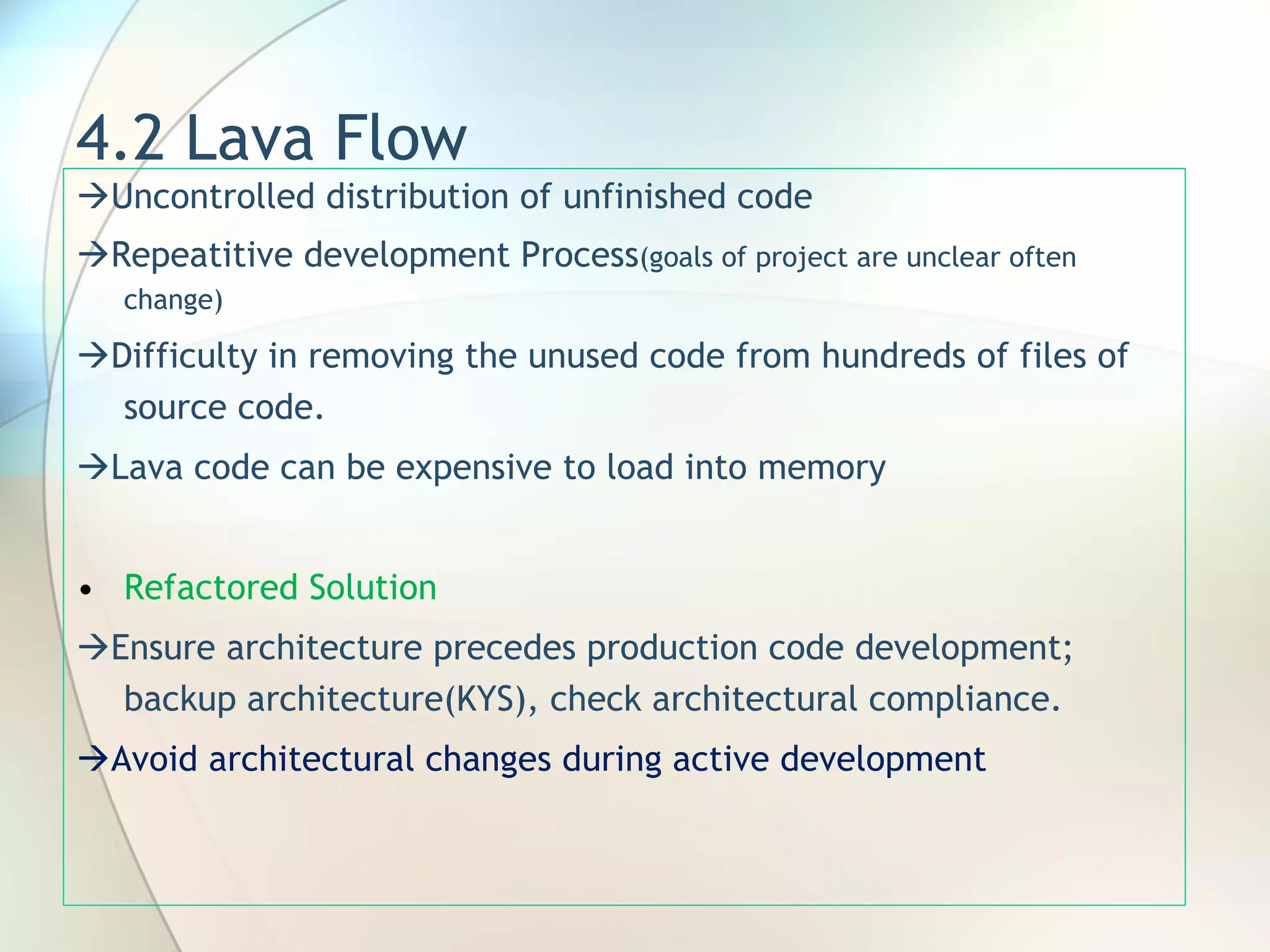 4.2 Lava Flow  Uncontrolled distribution of unfinished code  Repeatitive development Process (goals of project are unclear often change)  Difficulty in removing the unused code from hundreds of files of source code.  Lava code can be expensive to load into memory Refactored Solution  Ensure architecture precedes production code development; backup architecture(KYS), check architectural compliance.  Avoid architectural changes during active development 