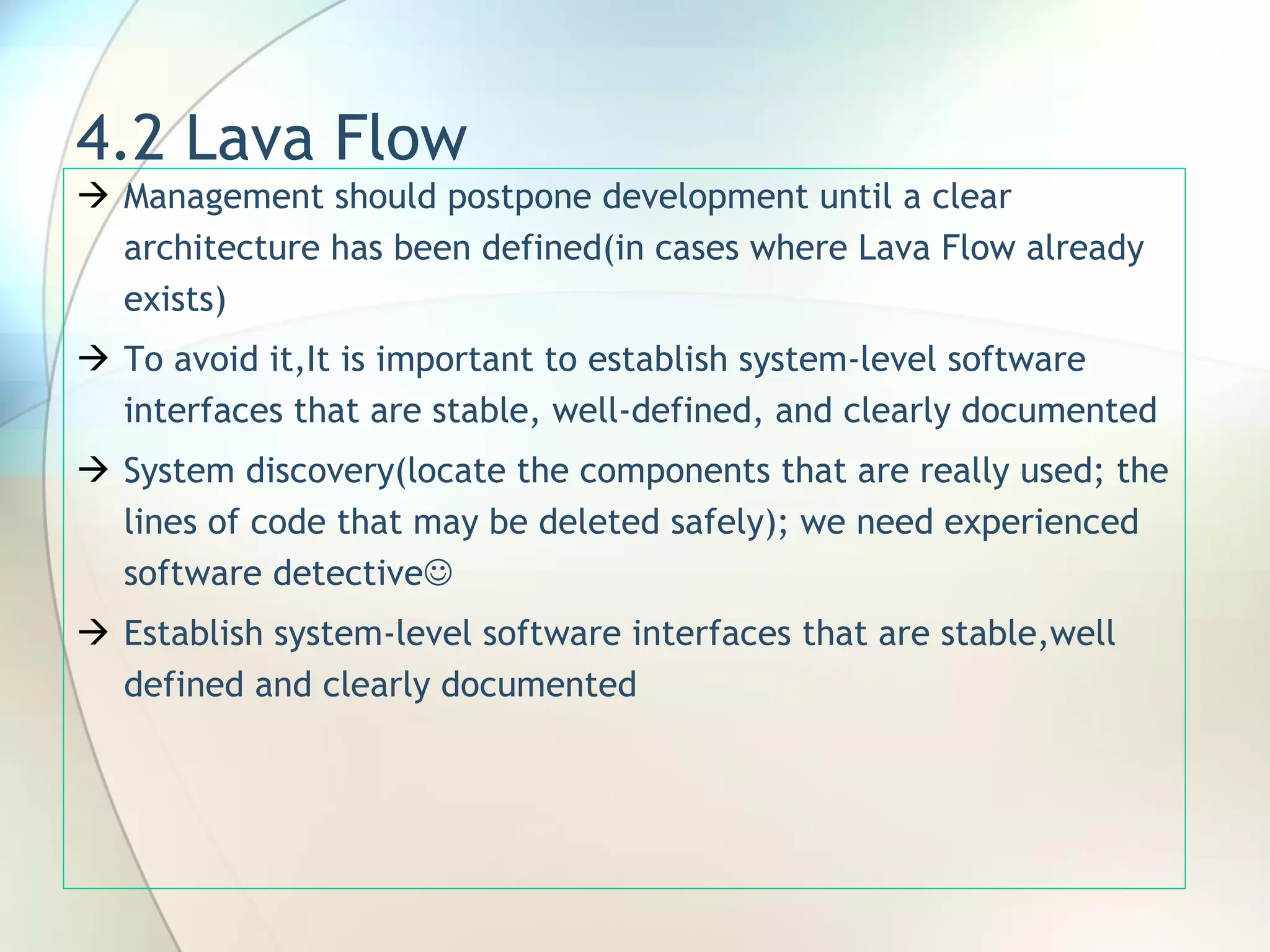 4.2 Lava Flow Management should postpone development until a clear architecture has been defined(in cases where Lava Flow already exists) To avoid it,I t is important to establish system-level software interfaces that are stable, well-defined, and clearly documented System discovery(locate the components that are really used; the lines of code that may be deleted safely); we need experienced software detective  Establish system-level software interfaces that are stable,well defined and clearly documented 