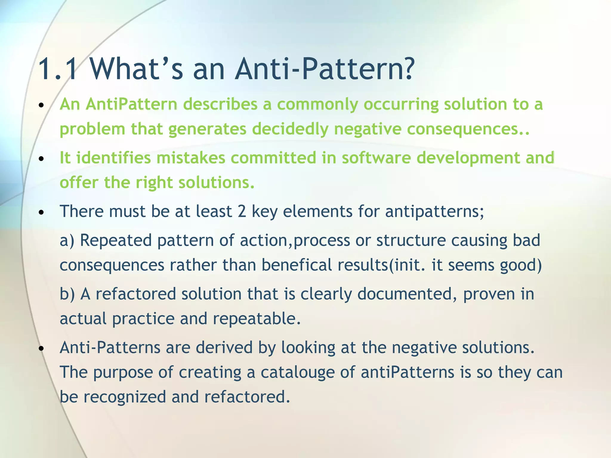 1.1 What’s an Anti-Pattern? An AntiPattern describes a  commonly occurring solution to a  problem that generates decidedly negative consequences.. It  identif ies  mistakes committed in software development and offer the right solutions . There must be at least 2 key elements for antipatterns; a) Repeated pattern of action,process or structure causing bad consequences rather than benefical results(init. it seems good) b)  A  refactored solution  that is clearly documented, proven in actual practice and repeatable.  Anti - Patterns are derived by looking at  the negative solutions.  The purpose of  creating a catalouge of  antiPatterns is so they can be recognized and refactored . 