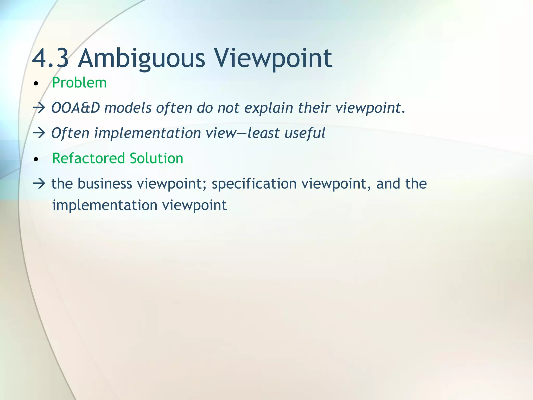 4.3 Ambiguous Viewpoint Problem     OOA&D models often do not explain their  viewpoint.    Often implementation view—least useful Refactored Solution    the business viewpoint;  specification viewpoint, and the implementation viewpoint 