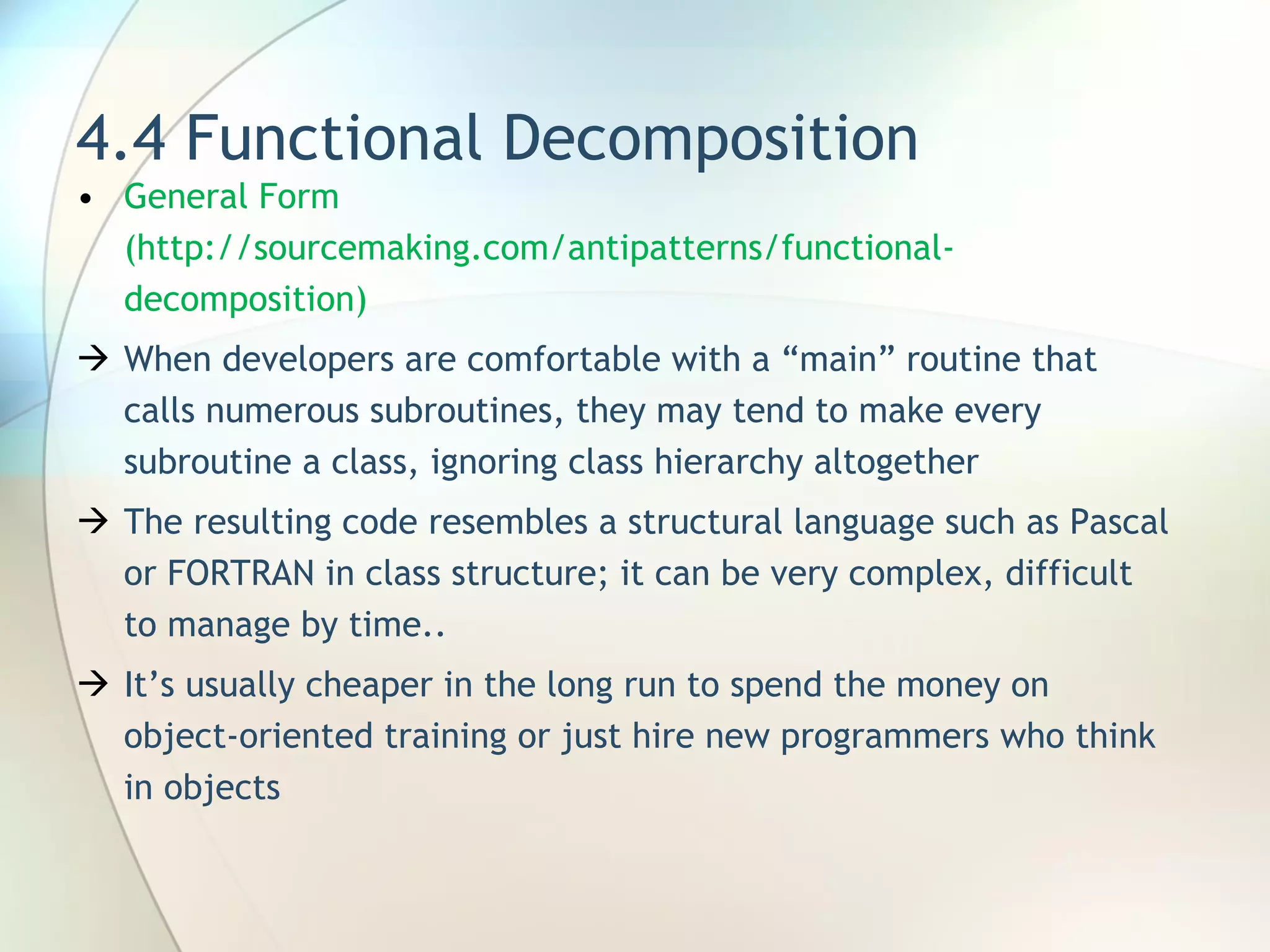 4.4 Functional Decomposition General Form (http://sourcemaking.com/antipatterns/functional-decomposition) When developers are comfortable with a “main” routine that calls numerous subroutines, they may tend to make every subroutine a class, ignoring class hierarchy altogether  The resulting code resembles a structural language such as Pascal or FORTRAN in class structure ; it can be very complex, difficult to manage by time.. It’s usually cheaper in the long run to spend the money on object-oriented training or just hire new programmers who think in objects 