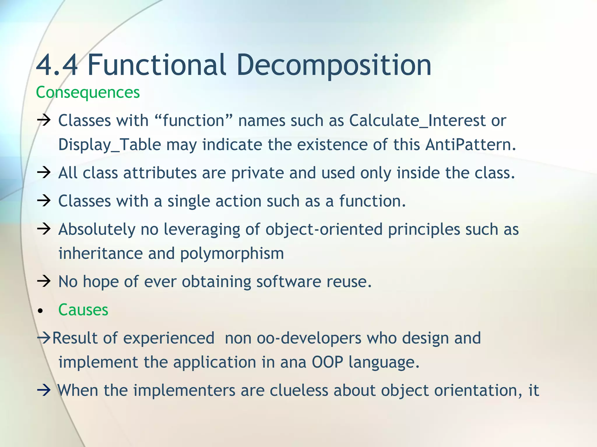 4.4 Functional Decomposition Consequences Classes with “function” names such as Calculate_Interest or Display_Table may indicate the existence of this AntiPattern. All class attributes are private and used only inside the class.  Classes with a single action such as a function. Absolutely no leveraging of object-oriented principles such as inheritance and polymorphism No hope of ever obtaining software reuse. Causes  Result of experienced  non oo-developers who design and implement the application in ana OOP language.    When the implementers are clueless about object orientation, it 