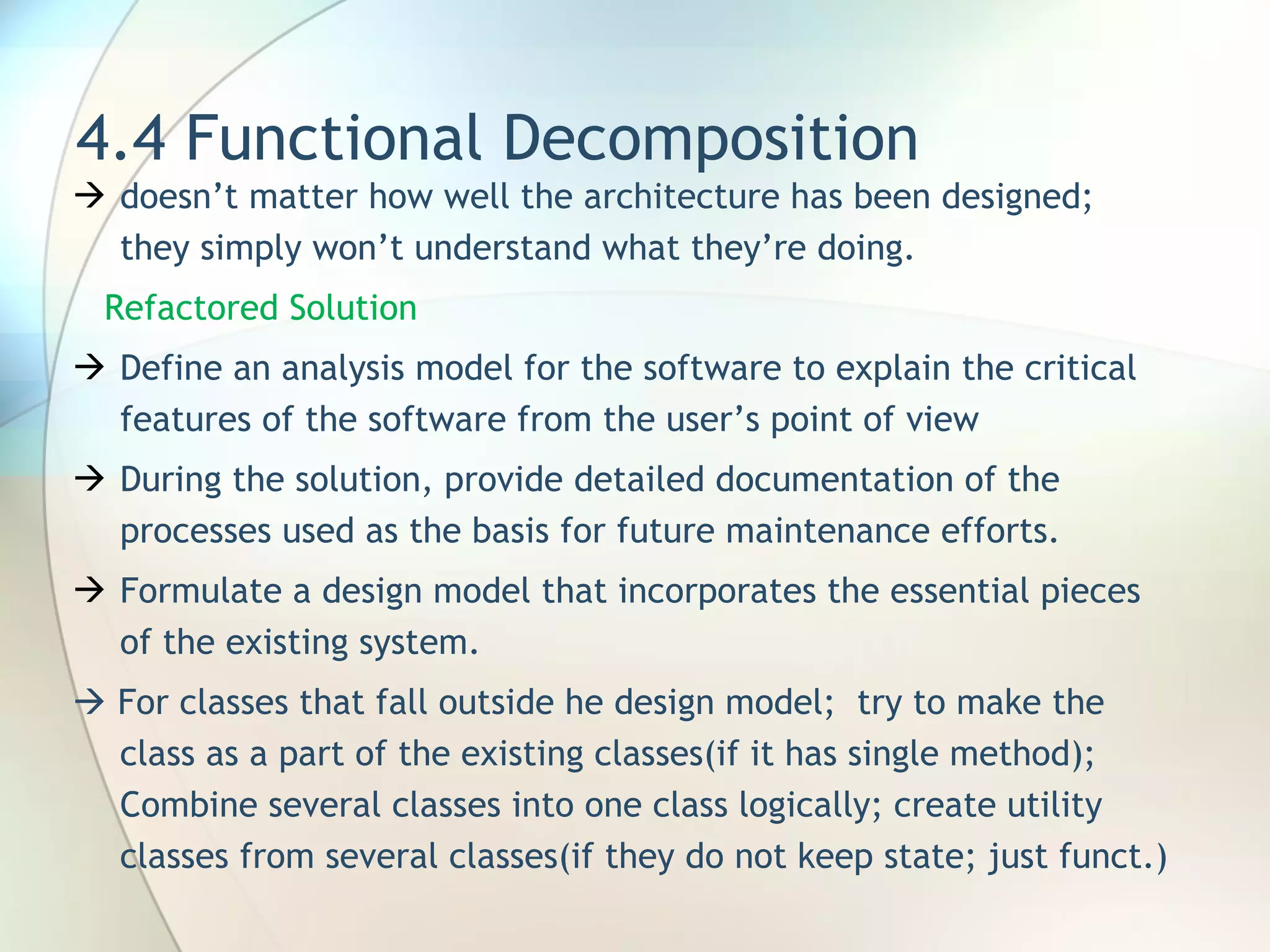 4.4 Functional Decomposition doesn’t matter how well the architecture has been designed; they simply won’t understand what they’re doing. Refactored Solution Define an analysis model for the software  to explain the critical features of the software from the user’s point of view During the  solution, provide detailed documentation of the processes used as the basis for future maintenance efforts. F ormulate a design model that incorporates the essential pieces of the existing system .    For classes that fall outside he design model;  try to make the class as a part of the existing classes(if it has single method);  Combine several classes into one class logically; create utility classes from several classes(if they do not keep state; just funct.) 
