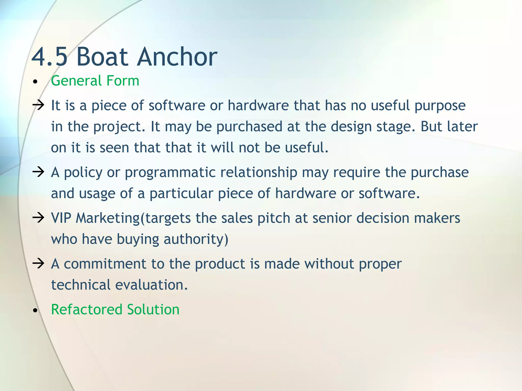 4.5 Boat Anchor General Form It is a piece of software or hardware that has no useful purpose in the project. It may be purchased at the design stage. But later on it is seen that that it will not be useful. A  policy or programmatic relationship may require the purchase and usage of a particular piece of hardware or software. VIP Marketing(targets  the sales pitch at senior decision makers who have buying authority ) A commitment to the product is made without proper technical evaluation. Refactored Solution 
