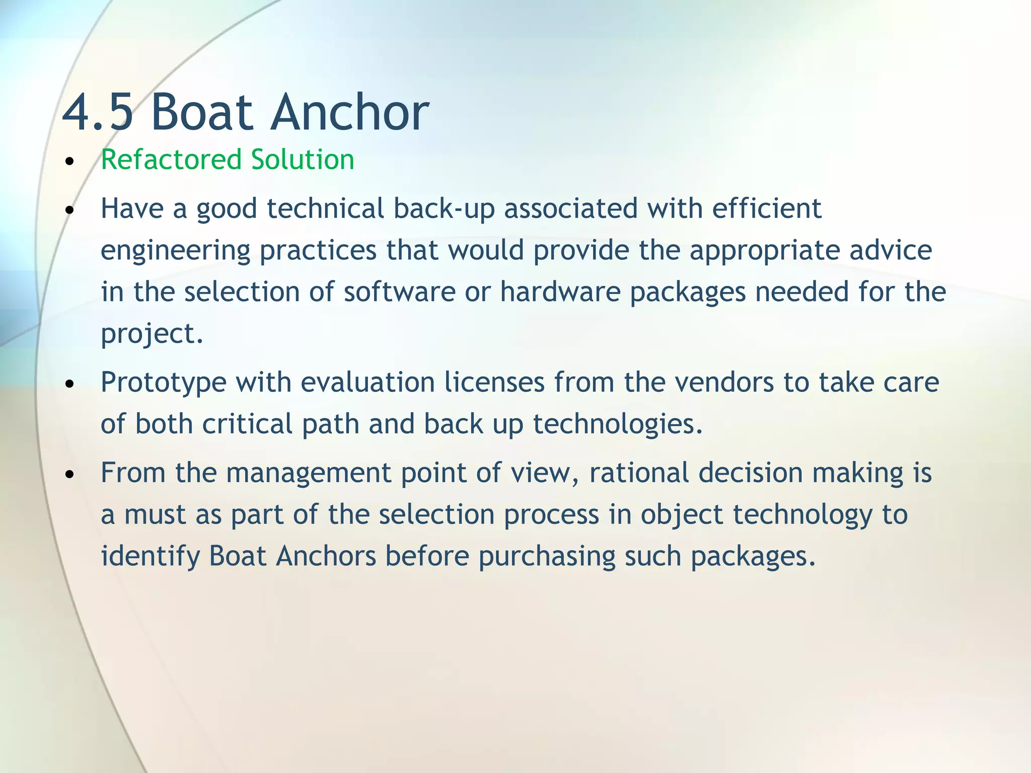 4.5 Boat Anchor Refactored Solution H ave a good technical back-up associated with efficient engineering practices that would provide the appropriate advice in the selection of software or hardware packages needed for the project.  P rototyp e  with evaluation licenses from the vendors to take care of both critical path and back up technologies.  From the management point of view, rational decision making is a must as part of the selection process in object technology to identify Boat Anchors before purchasing such packages. 