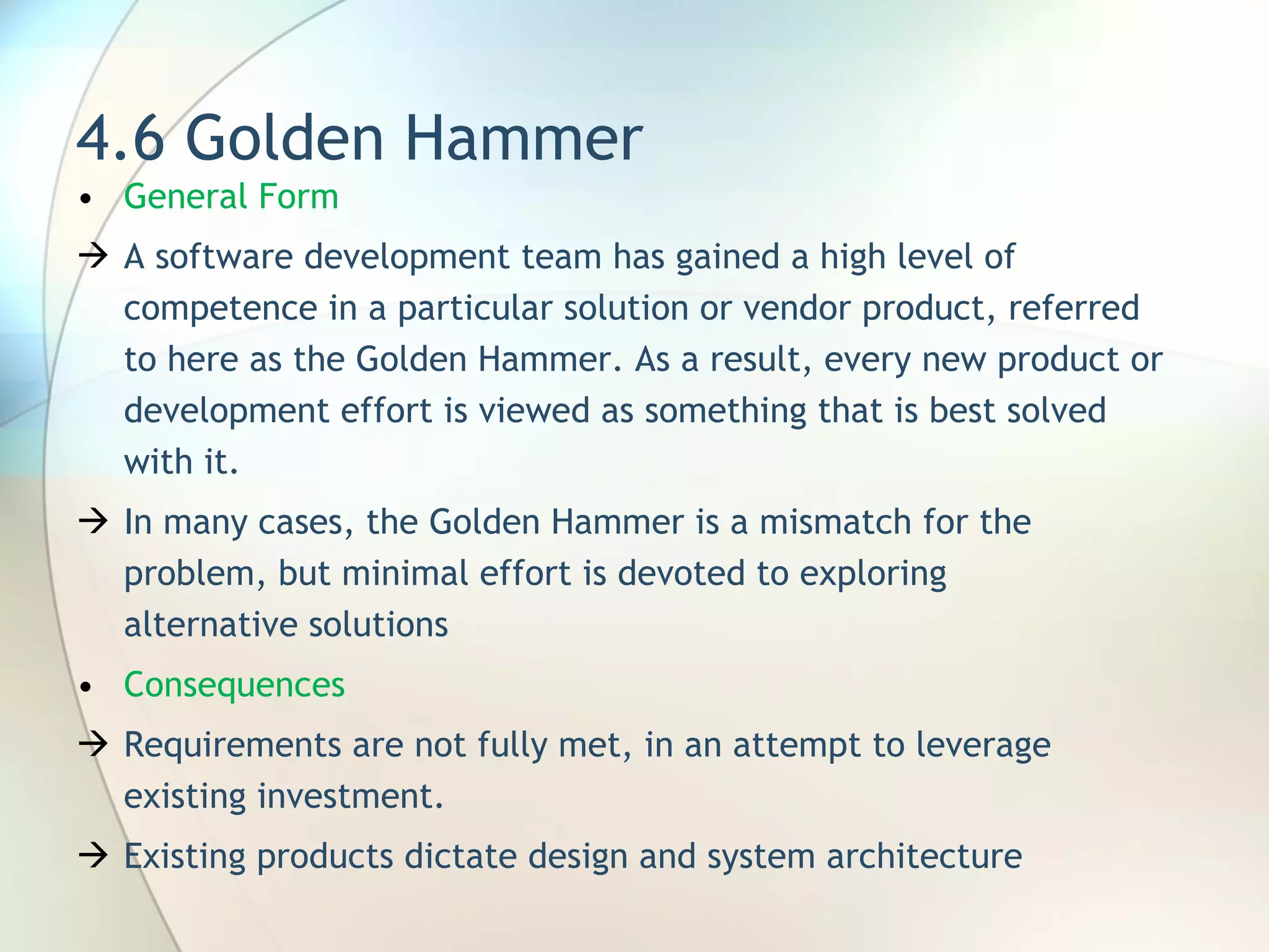 4.6 Golden Hammer General Form  A software development team has gained a high level of competence in a particular solution or vendor product, referred to here as the Golden Hammer. As a result, every new product or development effort is viewed as something that is best solved with it . In many cases, the Golden Hammer is a mismatch for the problem, but minimal effort is devoted to exploring alternative solutions Consequences Requirements are not fully met, in an attempt to leverage existing investment.  Existing products dictate design and system architecture 