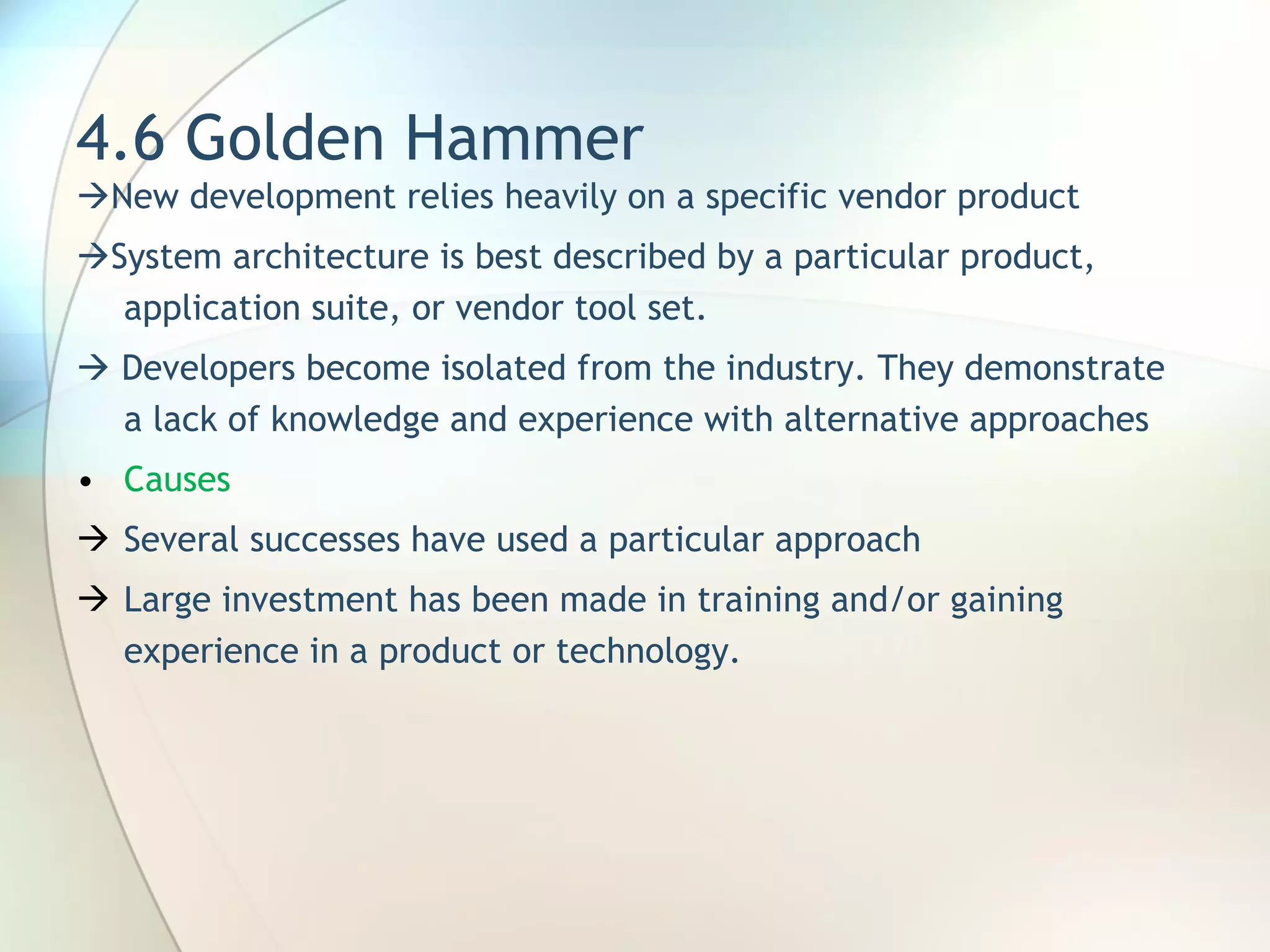 4.6 Golden Hammer  New development relies heavily on a specific vendor product  System architecture is best described by a particular product, application suite, or vendor tool set.     Developers become isolated from the industry. They demonstrate a lack of knowledge and experience with alternative approaches Causes Several successes have used a particular approach Large investment has been made in training and/or gaining experience in a product or technology. 