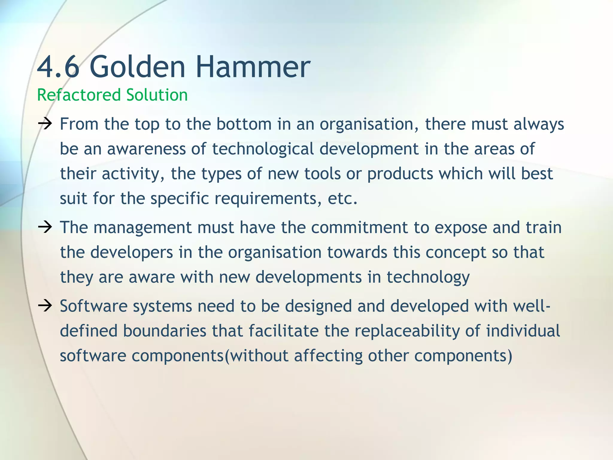 4.6 Golden Hammer Refactored Solution F rom the top to the bottom in an organisation, there must always be an awareness of technological development in the areas of their activity, the types of new tools or products which will best suit for the specific requirements, etc.  T he management must have the commitment to expose and train the developers in the organisation towards this concept so that they are  aware  with new developments in technology Software systems need to be designed and developed with well-defined boundaries that facilitate the replaceability of individual software components (without affecting other components) 