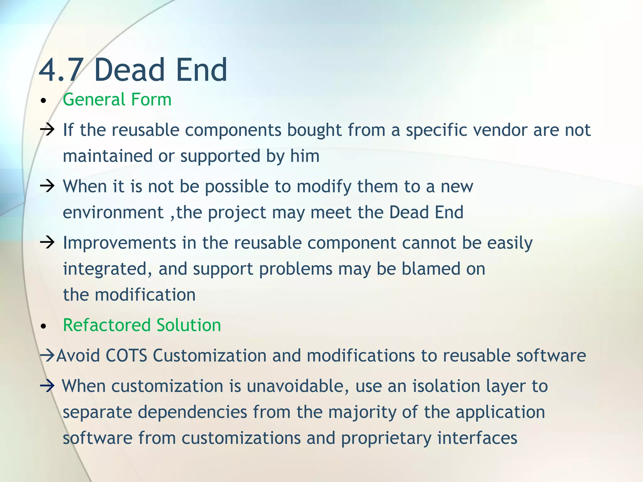 4.7 Dead End General Form  I f the reusable components bought from a specific vendor are not maintained or supported by him When it is  not be possible to modify them to a new environment  , the project may meet the Dead End Improvements in the reusable component cannot be easily integrated, and support problems may be blamed on the modification Refactored Solution  Avoid COTS Customization and modifications to reusable software    When customization is unavoidable, use an isolation layer to separate dependencies from the majority of the application software from customizations and proprietary interfaces 