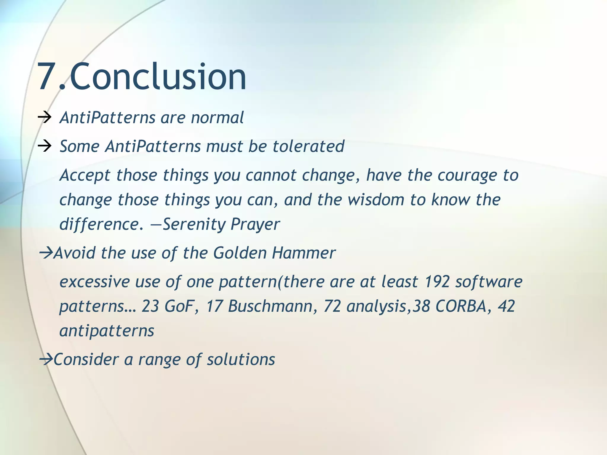 7.Conclusion AntiPatterns are normal Some AntiPatterns must be tolerated Accept those things you cannot change, have the   courage to change those things you can, and the   wisdom to know the difference. —Serenity Prayer  Avoid the use of the Golden Hammer excessive use of one pattern ( there are at least 192 software patterns …   23 GoF, 17 Buschmann, 72 analysis, 38 CORBA, 42 antipatterns  Consider a range of solutions 