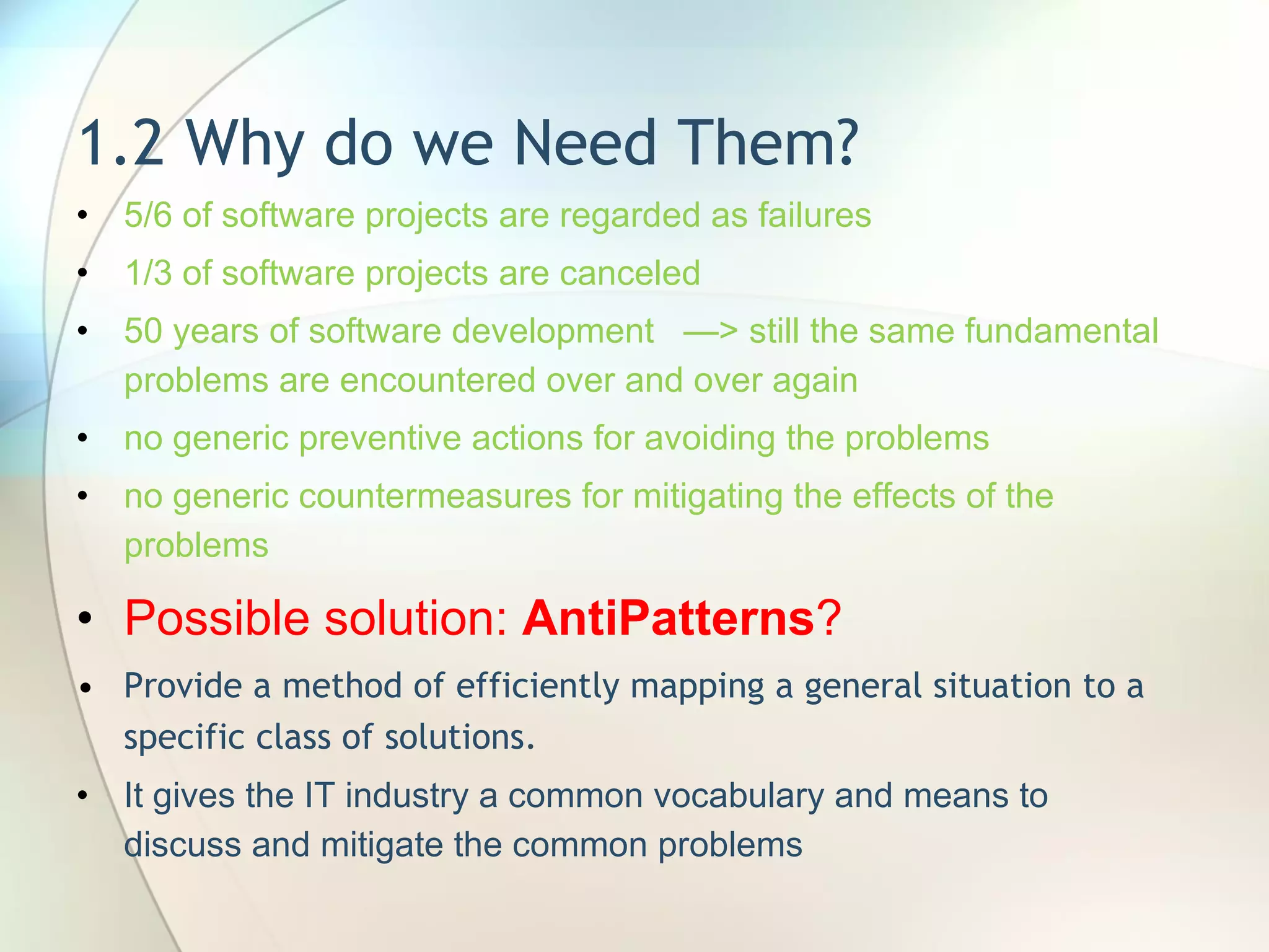 1.2 Why do we Need Them? 5/6 of software projects are regarded as failures 1/3 of software projects are canceled 50 years of software development  —> still the same fundamental problems are encountered over and over again no generic preventive actions for avoiding the problems no generic countermeasures for mitigating the effects of the problems Possible solution:  AntiPatterns ? Provide a method of efficiently mapping a general situation to a specific class of solutions.  It gives the  IT industry a common vocabulary and means to discuss and mitigate the common problems 