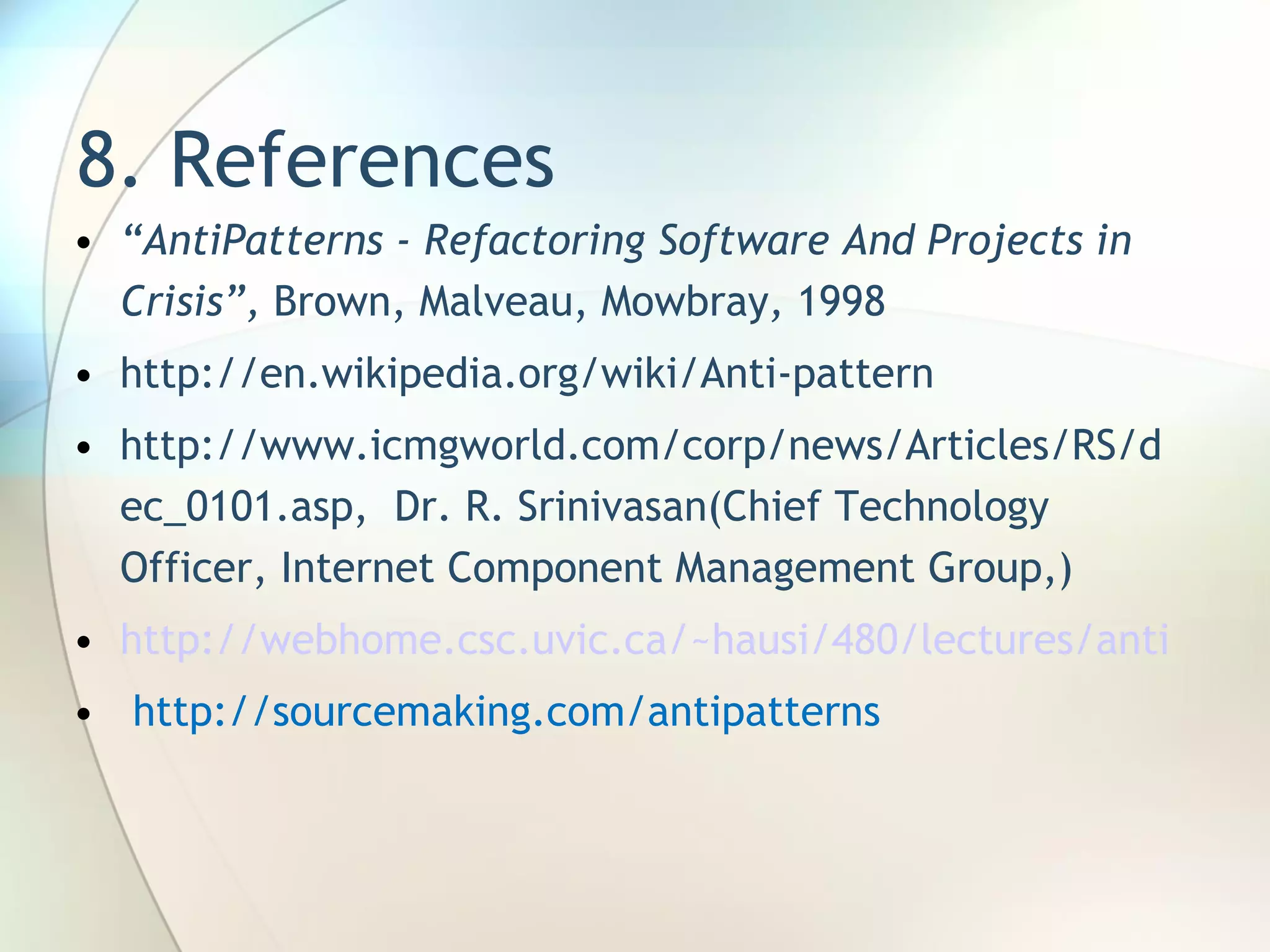 8. References “ AntiPatterns - Refactoring Software And Projects in Crisis ”,   Brown, Malveau, Mowbray ,  1998 http://en.wikipedia.org/wiki/Anti-pattern http://www.icmgworld.com/corp/news/Articles/RS/dec_0101.asp,  Dr. R. Srinivasan( Chief Technology Officer, Internet Component Management Group, ) http://webhome.csc.uvic.ca/~hausi/480/lectures/antipatterns.pdf http://sourcemaking.com/antipatterns 