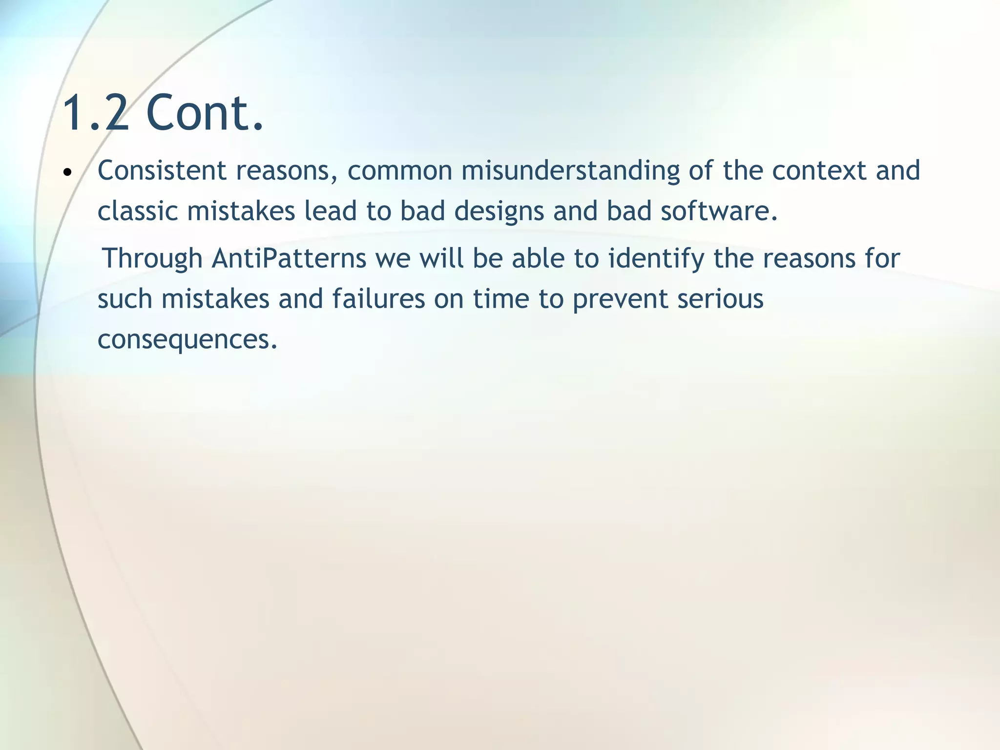 1.2 Cont. Consistent reasons, common misunderstanding of the context and classic mistakes lead to bad designs and bad software.   Through  AntiPatterns we will be able to identify the reasons for such mistakes and failures on time to prevent serious consequences.  