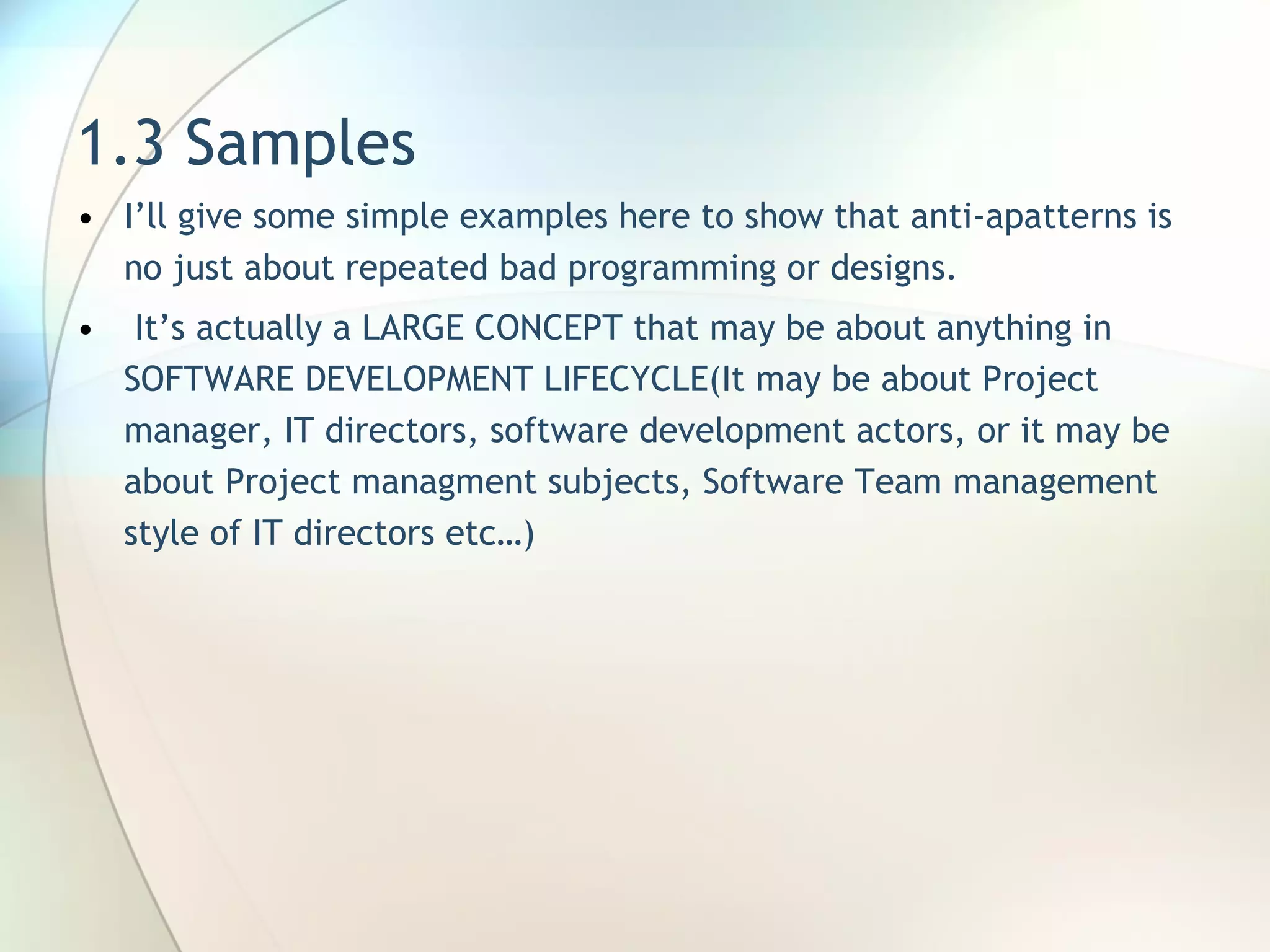 1.3 Samples I’ll give some simple examples here to show that anti-apatterns is no just about repeated bad programming or designs. It’s actually a LARGE CONCEPT that may be about anything in SOFTWARE DEVELOPMENT LIFECYCLE(It may be about Project manager, IT directors, software development actors, or it may be about Project managment subjects, Software Team management style of IT directors etc…) 