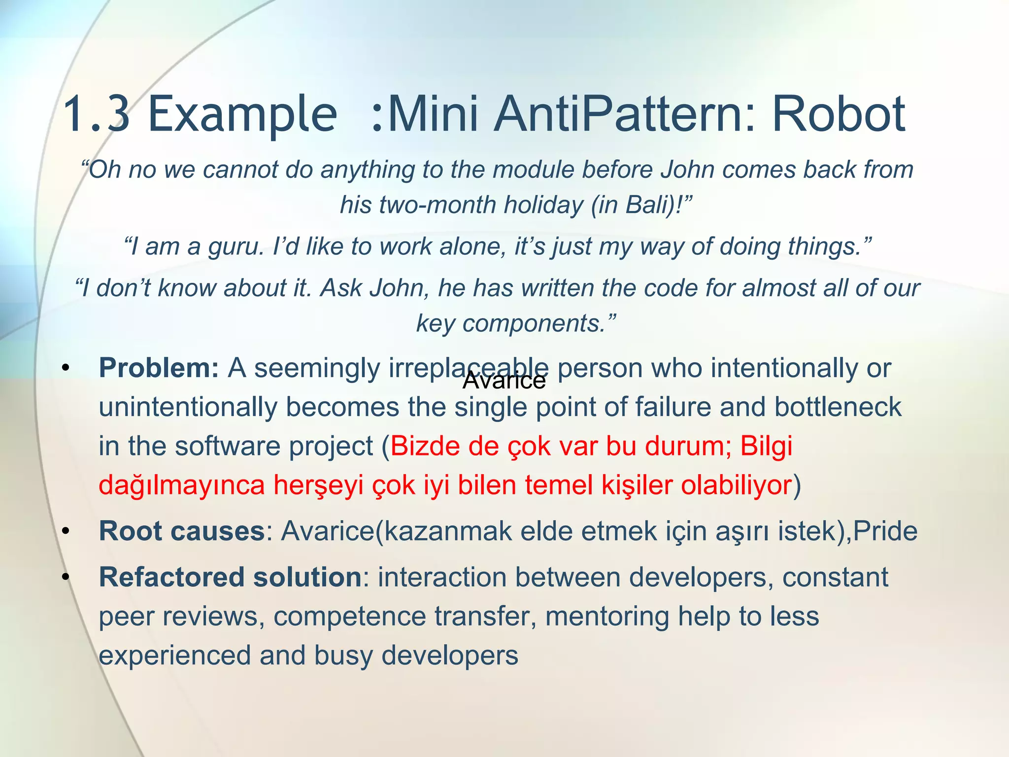 1.3 Example  : Mini AntiPattern: Robot “ Oh no we cannot do anything to the module before John comes back from his two-month holiday (in Bali)!” “ I am a guru. I’d like to work alone, it’s just my way of doing things.” “ I don’t know about it. Ask John, he has written the code for almost all of our key components.” Problem:  A seemingly irreplaceable person who intentionally or unintentionally becomes the single point of failure and bottleneck in the software project  ( Bizde de çok var bu durum; Bilgi dağılmayınca herşeyi çok iyi bilen temel kişiler olabiliyor ) Root causes : Avarice (kazanmak elde etmek için aşırı istek), Pride Refactored solution : interaction between developers, constant peer reviews, competence transfer, mentoring help to less experienced and busy developers Avarice 