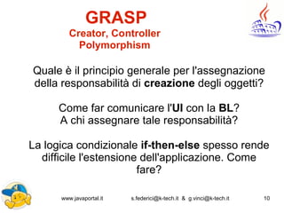 www.javaportal.it s.federici@k-tech.it & g.vinci@k-tech.it 10
GRASP
Creator, Controller
Polymorphism
Quale è il principio generale per l'assegnazione
della responsabilità di creazione degli oggetti?
Come far comunicare l'UI con la BL?
A chi assegnare tale responsabilità?
La logica condizionale if-then-else spesso rende
difficile l'estensione dell'applicazione. Come
fare?
 