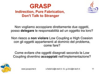 www.javaportal.it s.federici@k-tech.it & g.vinci@k-tech.it 11
GRASP
Indirection, Pure Fabrication,
Don't Talk to Stranger
Non vogliamo accoppiare direttamente due oggetti,
posso delegare le responsabilità ad un oggetto tra loro?
Non riesco a non violare Low Coupling e High Coesion
con gli oggetti appartenenti al dominio del problema,
come fare?
Come evitare che oggetti disegnati secondo la Low
Coupling diventino accoppiati nell'implementazione?
 