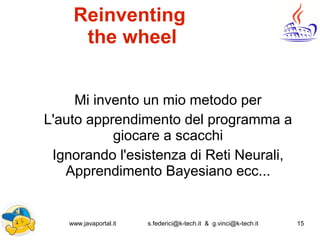 www.javaportal.it s.federici@k-tech.it & g.vinci@k-tech.it 15
Reinventing
the wheel
Mi invento un mio metodo per
L'auto apprendimento del programma a
giocare a scacchi
Ignorando l'esistenza di Reti Neurali,
Apprendimento Bayesiano ecc...
 