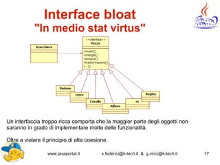 www.javaportal.it s.federici@k-tech.it & g.vinci@k-tech.it 17
Interface bloat
"In medio stat virtus"
Un interfaccia troppo ricca comporta che la maggior parte degli oggetti non
saranno in grado di implementare molte delle funzionalità.
Oltre a violare il principio di alta coesione.
 