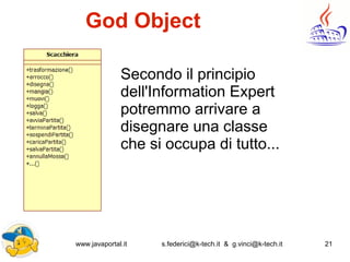 www.javaportal.it s.federici@k-tech.it & g.vinci@k-tech.it 21
God Object
Secondo il principio
dell'Information Expert
potremmo arrivare a
disegnare una classe
che si occupa di tutto...
 