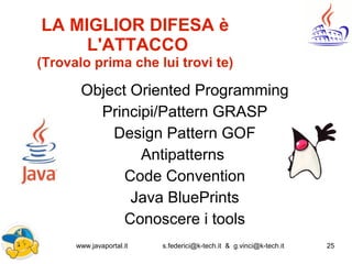 www.javaportal.it s.federici@k-tech.it & g.vinci@k-tech.it 25
LA MIGLIOR DIFESA è
L'ATTACCO
(Trovalo prima che lui trovi te)
Object Oriented Programming
Principi/Pattern GRASP
Design Pattern GOF
Antipatterns
Code Convention
Java BluePrints
Conoscere i tools
 