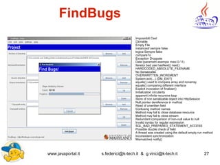 www.javaportal.it s.federici@k-tech.it & g.vinci@k-tech.it 27
FindBugs
Impossibili Cast
Clonable
Empty File
instanceof sempre false
logica Sempre false
compareTo
Exception Droppate
Date (parametri esempio mesi 0-11)
Iteretor bad use hasNext() next()
HARDCODED_ABSOLUTE_FILENAME
No Serializable
OVERWRITTEN_INCREMENT
System.exit(...) (DM_EXIT)
equals() used to compare array and nonarray
equals() comparing different interface
Explicit invocation of finalizer()
Initialization circularity
apparent infinite recursive loop
Store of non serializable object into HttpSession
Null pointer dereference in method
Read of unwritten field
Confusing method names
Method may fail to close database resource
Method may fail to close stream
Redundant comparison of non-null value to null
Invalid syntax for regular expression
SQL_BAD_PREPARED_STATEMENT_ACCESS
Possible double check of field
A thread was created using the default empty run method
Inconsistent synchronization
Mismatched notify()
 