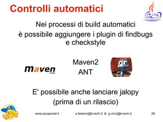 www.javaportal.it s.federici@k-tech.it & g.vinci@k-tech.it 29
Controlli automatici
Nei processi di build automatici
è possibile aggiungere i plugin di findbugs
e checkstyle
Maven2
ANT
E' possibile anche lanciare jalopy
(prima di un rilascio)
 